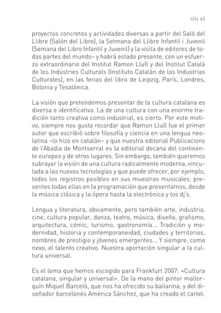 43


proyectos concretos y actividades diversas a partir del Saló del
Llibre (Salón del Libro), la Setmana del Llibre Infantil i Juvenil
(Semana del Libro Infantil y Juvenil) y la visita de editores de to-
das partes del mundo– y habrá estado presente, con un esfuer-
zo extraordinario del Institut Ramon Llull y del Institut Català
de les Indústries Culturals (Instituto Catalán de las Industrias
Culturales), en las ferias del libro de Leipzig, París, Londres,
Bolonia y Tesalónica.

La visión que pretendemos presentar de la cultura catalana es
diversa e identiﬁcativa. La de una cultura con una enorme tra-
dición tanto creativa como industrial, es cierto. Por este moti-
vo, siempre nos gusta recordar que Ramon Llull fue el primer
autor que escribió sobre ﬁlosofía y ciencia en una lengua neo-
latina –lo hizo en catalán– y que nuestra editorial Publicacions
de l’Abadia de Montserrat es la editorial decana del continen-
te europeo y de otros lugares. Sin embargo, también queremos
subrayar la visión de una cultura radicalmente moderna, vincu-
lada a las nuevas tecnologías y que puede ofrecer, por ejemplo,
todos los registros posibles en sus muestras musicales, pre-
sentes todas ellas en la programación que presentamos, desde
la música clásica y la ópera hasta la electrónica y los dj’s.

Lengua y literatura, obviamente, pero también arte, industria,
cine, cultura popular, danza, teatro, música, diseño, graﬁsmo,
arquitectura, cómic, turismo, gastronomía... Tradición y mo-
dernidad, historia y contemporaneidad, ciudades y territorios,
nombres de prestigio y jóvenes emergentes... Y siempre, como
nexo, el talento creativo. Nuestra aportación singular a la cul-
tura universal.

Es el lema que hemos escogido para Frankfurt 2007: «Cultura
catalana, singular y universal». De la mano del pintor mallor-
quín Miquel Barceló, que nos ha ofrecido su bailarina, y del di-
señador barcelonés Amèrica Sánchez, que ha creado el cartel.
 