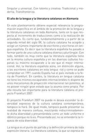 Singular y universal. Con talento y creativa. Tradicional y mo-
derna. Transfronteriza.

El año de la lengua y la literatura catalanas en Alemania

En este planteamiento obtiene especial relevancia la progra-
mación especíﬁca en el ámbito de la promoción de la lengua y
la literatura catalanas en toda Alemania, tanto en lo que res-
pecta al incremento de traducciones como a la realización de
actividades. Es cierto que, fundamentalmente y a partir de la
segunda mitad del siglo XX, la cultura catalana ha acogido y
acoge un número importante de escritores y escritoras en len-
gua española. Es decir que la literatura española ha pasado a
formar parte de una cultura catalana diversa y plurilingüe. Con
todo, también es muy cierto que la literatura española tiene
en la misma cultura española y en las diversas culturas his-
panas su máximo escaparate a la vez que el mejor interna-
cional. Así, la literatura española aúna, sin distinción alguna,
a los escritores catalanes en esta lengua –tal y como se pudo
comprobar en 1991 cuando España fue el país invitado a la fe-
ria de Frankfurt. En cambio, la literatura en lengua catalana
no tiene los mismos escaparates internacionales ni dispone de
unos mecanismos de proyección internacional tan potentes, al
no poseer ningún gran estado que la asuma como propia. Por
ello resulta tan importante para la literatura catalana el pro-
yecto Frankfurt 2007.

El proyecto Frankfurt 2007 no puede ni desea esconder la di-
versidad expresiva de la cultura catalana contemporánea;
tampoco lo hará. De igual modo, tampoco puede presentar su
realidad de manera confusa, mezclando indiscriminadamen-
te dicha diversidad y presentándola como un todo uniforme e
idéntico porque no lo es. Presentada así, no se entendería la ri-
queza de esta diversidad.

La lengua es el punto de partida y la deﬁnición primera de toda
expresión literaria. La literatura catalana, la que se expresa en
 