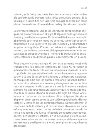 45


catalán, es la única que hasta bien entrada la era moderna ha-
bía conformado la trayectoria histórica de nuestra cultura. Es la
única que, a la vez, tiene en la misma su lugar de expresión pleno
y total. Fuera de la cultura catalana no hay literatura en catalán.

La literatura catalana, una de las literaturas europeas más anti-
guas, ha proporcionado en el siglo XX algunos de los principales
poetas y novelistas europeos. En la actualidad, existe un amplio
abanico de escritores en todos los géneros, con una producción
equivalente a cualquier otra cultura europea y proporcional a
su peso demográﬁco. Poetas, narradores, ensayistas, drama-
turgos o periodistas catalanes dialogan permanentemente con
sus colegas europeos y crece el número de traducciones de au-
tores catalanes en diversos países, especialmente en Europa.

Pese a que iniciamos el siglo XXI con este aumento notable de
traducciones, los clásicos catalanes del siglo XX no fueron lo
suﬁcientemente traducidos en su momento a causa de la inte-
rrupción brutal que signiﬁcó la dictadura franquista y la perse-
cución a la que ésta sometió la lengua y la literatura catalanas,
hecho que impidió que los autores catalanes fuesen lo bastan-
te conocidos internacionalmente y dialogasen con otras lite-
raturas europeas. Y ello a pesar de que la literatura catalana
siempre ha sido una literatura abierta y que ha traducido mu-
cho: la renovación literaria de inicios del siglo XX estuvo vincu-
lada a la traducción de los autores clásicos (pocas literaturas
disponen de un tesoro como la colección especializada «Bernat
Metge») y también de los contemporáneos. Concretamente, la
recepción de la literatura y el pensamiento alemanes en Cata-
luña –y en el resto de territorios de habla catalana– ha sido in-
tensa y ha tenido una fuerte inﬂuencia en nuestros narradores,
poetas, pensadores y artistas. En la actualidad existen nume-
rosos lazos entre los escritores alemanes y catalanes, que su-
brayaremos y analizaremos a fondo en el programa que hemos
preparado.
 
