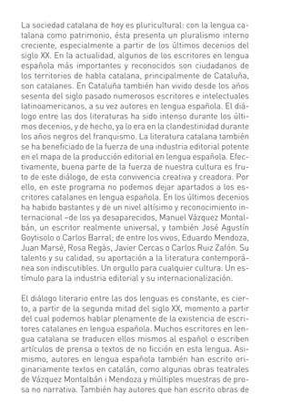 La sociedad catalana de hoy es pluricultural: con la lengua ca-
talana como patrimonio, ésta presenta un pluralismo interno
creciente, especialmente a partir de los últimos decenios del
siglo XX. En la actualidad, algunos de los escritores en lengua
española más importantes y reconocidos son ciudadanos de
los territorios de habla catalana, principalmente de Cataluña,
son catalanes. En Cataluña también han vivido desde los años
sesenta del siglo pasado numerosos escritores e intelectuales
latinoamericanos, a su vez autores en lengua española. El diá-
logo entre las dos literaturas ha sido intenso durante los últi-
mos decenios, y de hecho, ya lo era en la clandestinidad durante
los años negros del franquismo. La literatura catalana también
se ha beneﬁciado de la fuerza de una industria editorial potente
en el mapa de la producción editorial en lengua española. Efec-
tivamente, buena parte de la fuerza de nuestra cultura es fru-
to de este diálogo, de esta convivencia creativa y creadora. Por
ello, en este programa no podemos dejar apartados a los es-
critores catalanes en lengua española. En los últimos decenios
ha habido bastantes y de un nivel altísimo y reconocimiento in-
ternacional –de los ya desaparecidos, Manuel Vázquez Montal-
bán, un escritor realmente universal, y también José Agustín
Goytisolo o Carlos Barral; de entre los vivos, Eduardo Mendoza,
Juan Marsé, Rosa Regàs, Javier Cercas o Carlos Ruiz Zafón. Su
talento y su calidad, su aportación a la literatura contemporá-
nea son indiscutibles. Un orgullo para cualquier cultura. Un es-
tímulo para la industria editorial y su internacionalización.

El diálogo literario entre las dos lenguas es constante, es cier-
to, a partir de la segunda mitad del siglo XX, momento a partir
del cual podemos hablar plenamente de la existencia de escri-
tores catalanes en lengua española. Muchos escritores en len-
gua catalana se traducen ellos mismos al español o escriben
artículos de prensa o textos de no ﬁcción en esta lengua. Asi-
mismo, autores en lengua española también han escrito ori-
ginariamente textos en catalán, como algunas obras teatrales
de Vázquez Montalbán i Mendoza y múltiples muestras de pro-
sa no narrativa. También hay autores que han escrito obras de
 