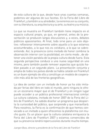 3


de esta cultura de la que, desde hace unas cuantas semanas,
podemos ver algunas de sus facetas. En la Feria del Libro de
Frankfurt, y también a su alrededor, la viviremos en su conjunto,
con su literatura, su arquitectura y su arte, su teatro y su música.

Lo que se muestra en Frankfurt también tiene impacto en el
espacio cultural propio, ya que, en general, antes de la pre-
sentación se producen largas discusiones y, a veces, debates
públicos apasionantes. Al ﬁnal, todo sirve para un solo obje-
tivo: reﬂexionar intensamente sobre aquello a lo que estamos
acostumbrados, a lo que nos es cotidiano, a lo que se sobre-
entiende. Así, la presencia como invitado de honor combina la
observación interior con la posibilidad, en cierto modo , de ob-
tener una visión paralela de la propia cultura desde fuera. Esta
segunda perspectiva conduce a una nueva seguridad en uno
mismo, pero también puede remover aspectos que quizás ha-
bían pasado a un segundo plano. La presentación conjunta y
amplia de todos los países donde se habla catalán en Frankfurt
es un buen ejemplo de ello y constituye un modelo de coopera-
ción más allá de las fronteras geográﬁcas.

La idea de contar con un invitado de honor ya ha sido imita-
da por ferias del libro en todo el mundo, pero ninguna le ofre-
ce un escenario mayor que el de Frankfurt y en ningún lugar
puede acceder a un público profesional internacional similar.
La cultura catalana, invitada de honor 2007 de la Feria del Li-
bro de Frankfurt, ha sabido diseñar un programa que despier-
ta la curiosidad del público, que sorprende y que maravillará.
Para nosotros, la Feria es la conﬁrmación de que hemos con-
vocado a un invitado a quien ofrecemos la plataforma con mu-
cho gusto. Es un placer que la cultura catalana enriquezca la
Feria del Libro de Frankfurt 2007 y estamos convencidos de
que su presencia tendrá repercusiones durante mucho tiempo.

Juergen Boos, director y presidente de la Feria del Libro de Frankfurt
 