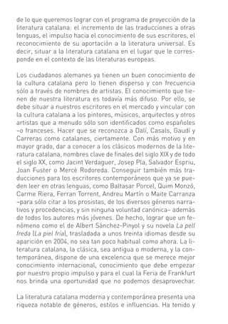 de lo que queremos lograr con el programa de proyección de la
literatura catalana: el incremento de las traducciones a otras
lenguas, el impulso hacia el conocimiento de sus escritores, el
reconocimiento de su aportación a la literatura universal. Es
decir, situar a la literatura catalana en el lugar que le corres-
ponde en el contexto de las literaturas europeas.

Los ciudadanos alemanes ya tienen un buen conocimiento de
la cultura catalana pero lo tienen disperso y con frecuencia
sólo a través de nombres de artistas. El conocimiento que tie-
nen de nuestra literatura es todavía más difuso. Por ello, se
debe situar a nuestros escritores en el mercado y vincular con
la cultura catalana a los pintores, músicos, arquitectos y otros
artistas que a menudo sólo son identiﬁcados como españoles
–o franceses. Hacer que se reconozca a Dalí, Casals, Gaudí y
Carreras como catalanes, ciertamente. Con más motivo y en
mayor grado, dar a conocer a los clásicos modernos de la lite-
ratura catalana, nombres clave de ﬁnales del siglo XIX y de todo
el siglo XX, como Jacint Verdaguer, Josep Pla, Salvador Espriu,
Joan Fuster o Mercè Rodoreda. Conseguir también más tra-
ducciones para los escritores contemporáneos que ya se pue-
den leer en otras lenguas, como Baltasar Porcel, Quim Monzó,
Carme Riera, Ferran Torrent, Andreu Martín o Maite Carranza
–para sólo citar a los prosistas, de los diversos géneros narra-
tivos y procedencias, y sin ninguna voluntad canónica– además
de todos los autores más jóvenes. De hecho, lograr que un fe-
nómeno como el de Albert Sànchez-Pinyol y su novela La pell
freda (La piel fría), trasladada a unos treinta idiomas desde su
aparición en 2004, no sea tan poco habitual como ahora. La li-
teratura catalana, la clásica, sea antigua o moderna, y la con-
temporánea, dispone de una excelencia que se merece mejor
conocimiento internacional, conocimiento que debe empezar
por nuestro propio impulso y para el cual la Feria de Frankfurt
nos brinda una oportunidad que no podemos desaprovechar.

La literatura catalana moderna y contemporánea presenta una
riqueza notable de géneros, estilos e inﬂuencias. Ha tenido y
 