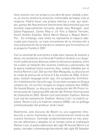 49


tiene autores con voz propia y una obra de gran calidad, y aho-
ra, yo mismo tendría la tentación irrefrenable de hablar más al
respecto. Podría hacer una amplia nómina; y citar, por ejem-
plo, poetas del Noucentisme (movimiento Noucentismo) que me
resultan especialmente cercanos, desde Joan Maragall, Joan
Salvat-Papasseit, Carles Riba o J.V. Foix a Gabriel Ferrater,
Vicent Andrés Estellés, Maria Mercè Marçal o Miquel Martí i
Pol... Sin embargo, este relato no representa el espacio ade-
cuado para hacerlo: se trata únicamente de la introducción a
esta presentación de la literatura catalana que formulamos en
el proyecto Frankfurt 2007.

Con la voluntad de acercarles a toda esta riqueza de autores y
obras, los asistentes a la Feria de Frankfurt tendrán a su dispo-
sición publicaciones diversas sobre la literatura catalana, entre
las cuales se hallarán dos visiones sintéticas y personales, de
la época medieval hasta nuestros días, ambas editadas por el
Institut Ramon Llull. Del escritor Biel Mesquida, su discurso en
la rueda de prensa de la Feria el 5 de octubre de 2006: A Euro-
pean, Catalan-language writer says. Ein europäischer Schriftste-
ller in katalanischer Sprache sagt. Un escriptor europeu en llengua
catalana diu. Un escritor europeo en lengua catalana dice (2006).
De Harold Bloom, su discurso de aceptación del XIV Premi In-
ternacional de Catalunya (XIV edición del Premio Internacional
de Cataluña) en 2002: Ramon Llull and Catalan Tradition. Ramon
Llull und die katalanische Tradition. Ramon Llull i la tradició ca-
talana. Ramon Llull y la tradición catalana (2006), con un prólogo
contextualizador del profesor Jordi Llovet.

Realmente, este discurso de Bloom es una sugerente intro-
ducción a varios momentos de la transformación histórica de
nuestra literatura. Centrado fundamentalmente en tres auto-
res tan diferentes y alejados en el tiempo como el mallorquín
Ramon Llull, el poeta valenciano del siglo XV Ausiàs March y el
poeta, narrador y dramaturgo barcelonés del siglo XX Salvador
 