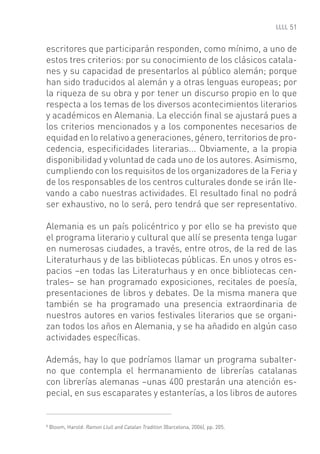 51


escritores que participarán responden, como mínimo, a uno de
estos tres criterios: por su conocimiento de los clásicos catala-
nes y su capacidad de presentarlos al público alemán; porque
han sido traducidos al alemán y a otras lenguas europeas; por
la riqueza de su obra y por tener un discurso propio en lo que
respecta a los temas de los diversos acontecimientos literarios
y académicos en Alemania. La elección ﬁnal se ajustará pues a
los criterios mencionados y a los componentes necesarios de
equidad en lo relativo a generaciones, género, territorios de pro-
cedencia, especiﬁcidades literarias... Obviamente, a la propia
disponibilidad y voluntad de cada uno de los autores. Asimismo,
cumpliendo con los requisitos de los organizadores de la Feria y
de los responsables de los centros culturales donde se irán lle-
vando a cabo nuestras actividades. El resultado ﬁnal no podrá
ser exhaustivo, no lo será, pero tendrá que ser representativo.

Alemania es un país policéntrico y por ello se ha previsto que
el programa literario y cultural que allí se presenta tenga lugar
en numerosas ciudades, a través, entre otros, de la red de las
Literaturhaus y de las bibliotecas públicas. En unos y otros es-
pacios –en todas las Literaturhaus y en once bibliotecas cen-
trales– se han programado exposiciones, recitales de poesía,
presentaciones de libros y debates. De la misma manera que
también se ha programado una presencia extraordinaria de
nuestros autores en varios festivales literarios que se organi-
zan todos los años en Alemania, y se ha añadido en algún caso
actividades especíﬁcas.

Además, hay lo que podríamos llamar un programa subalter-
no que contempla el hermanamiento de librerías catalanas
con librerías alemanas –unas 400 prestarán una atención es-
pecial, en sus escaparates y estanterías, a los libros de autores


8
    Bloom, Harold: Ramon Llull and Catalan Tradition (Barcelona, 2006), pp. 205.
 