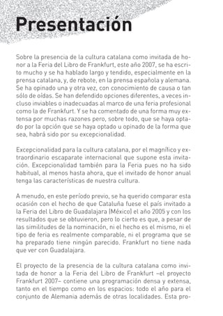 Presentación
Sobre la presencia de la cultura catalana como invitada de ho-
nor a la Feria del Libro de Frankfurt, este año 2007, se ha escri-
to mucho y se ha hablado largo y tendido, especialmente en la
prensa catalana, y, de rebote, en la prensa española y alemana.
Se ha opinado una y otra vez, con conocimiento de causa o tan
sólo de oídas. Se han defendido opciones diferentes, a veces in-
cluso inviables o inadecuadas al marco de una feria profesional
como la de Frankfurt. Y se ha comentado de una forma muy ex-
tensa por muchas razones pero, sobre todo, que se haya opta-
do por la opción que se haya optado u opinado de la forma que
sea, habrá sido por su excepcionalidad.

Excepcionalidad para la cultura catalana, por el magníﬁco y ex-
traordinario escaparate internacional que supone esta invita-
ción. Excepcionalidad también para la Feria pues no ha sido
habitual, al menos hasta ahora, que el invitado de honor anual
tenga las características de nuestra cultura.

A menudo, en este período previo, se ha querido comparar esta
ocasión con el hecho de que Cataluña fuese el país invitado a
la Feria del Libro de Guadalajara (México) el año 2005 y con los
resultados que se obtuvieron, pero lo cierto es que, a pesar de
las similitudes de la nominación, ni el hecho es el mismo, ni el
tipo de feria es realmente comparable, ni el programa que se
ha preparado tiene ningún parecido. Frankfurt no tiene nada
que ver con Guadalajara.

El proyecto de la presencia de la cultura catalana como invi-
tada de honor a la Feria del Libro de Frankfurt –el proyecto
Frankfurt 2007– contiene una programación densa y extensa,
tanto en el tiempo como en los espacios: todo el año para el
conjunto de Alemania además de otras localidades. Esta pro-
 
