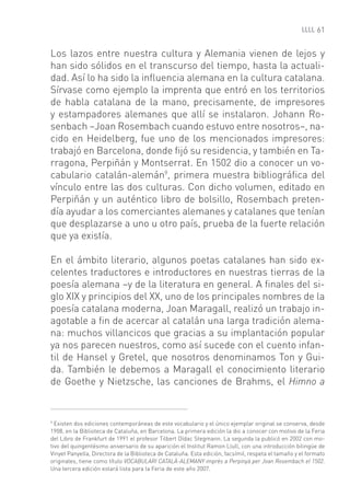 61


Los lazos entre nuestra cultura y Alemania vienen de lejos y
han sido sólidos en el transcurso del tiempo, hasta la actuali-
dad. Así lo ha sido la inﬂuencia alemana en la cultura catalana.
Sírvase como ejemplo la imprenta que entró en los territorios
de habla catalana de la mano, precisamente, de impresores
y estampadores alemanes que allí se instalaron. Johann Ro-
senbach –Joan Rosembach cuando estuvo entre nosotros–, na-
cido en Heidelberg, fue uno de los mencionados impresores:
trabajó en Barcelona, donde ﬁjó su residencia, y también en Ta-
rragona, Perpiñán y Montserrat. En 1502 dio a conocer un vo-
cabulario catalán-alemán9, primera muestra bibliográﬁca del
vínculo entre las dos culturas. Con dicho volumen, editado en
Perpiñán y un auténtico libro de bolsillo, Rosembach preten-
día ayudar a los comerciantes alemanes y catalanes que tenían
que desplazarse a uno u otro país, prueba de la fuerte relación
que ya existía.

En el ámbito literario, algunos poetas catalanes han sido ex-
celentes traductores e introductores en nuestras tierras de la
poesía alemana –y de la literatura en general. A ﬁnales del si-
glo XIX y principios del XX, uno de los principales nombres de la
poesía catalana moderna, Joan Maragall, realizó un trabajo in-
agotable a ﬁn de acercar al catalán una larga tradición alema-
na: muchos villancicos que gracias a su implantación popular
ya nos parecen nuestros, como así sucede con el cuento infan-
til de Hansel y Gretel, que nosotros denominamos Ton y Gui-
da. También le debemos a Maragall el conocimiento literario
de Goethe y Nietzsche, las canciones de Brahms, el Himno a


9
  Existen dos ediciones contemporáneas de este vocabulario y el único ejemplar original se conserva, desde
1908, en la Biblioteca de Cataluña, en Barcelona. La primera edición la dio a conocer con motivo de la Feria
del Libro de Frankfurt de 1991 el profesor Tilbert Dídac Stegmann. La segunda la publicó en 2002 con mo-
tivo del quingentésimo aniversario de su aparición el Institut Ramon Llull, con una introducción bilingüe de
Vinyet Panyella, Directora de la Biblioteca de Cataluña. Esta edición, facsímil, respeta el tamaño y el formato
originales, tiene como título VOCABULARI CATALÀ-ALEMANY imprès a Perpinyà per Joan Rosembach el 1502.
Una tercera edición estará lista para la Feria de este año 2007.
 