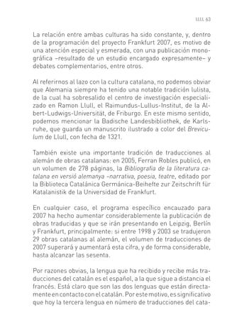 63


La relación entre ambas culturas ha sido constante, y, dentro
de la programación del proyecto Frankfurt 2007, es motivo de
una atención especial y esmerada, con una publicación mono-
gráﬁca –resultado de un estudio encargado expresamente– y
debates complementarios, entre otros.

Al referirnos al lazo con la cultura catalana, no podemos obviar
que Alemania siempre ha tenido una notable tradición lulista,
de la cual ha sobresalido el centro de investigación especiali-
zado en Ramon Llull, el Raimundus-Lullus-Institut, de la Al-
bert-Ludwigs-Universität, de Friburgo. En este mismo sentido,
podemos mencionar la Badische Landesbibliothek, de Karls-
ruhe, que guarda un manuscrito ilustrado a color del Brevicu-
lum de Llull, con fecha de 1321.

También existe una importante tradición de traducciones al
alemán de obras catalanas: en 2005, Ferran Robles publicó, en
un volumen de 278 páginas, la Bibliograﬁa de la literatura ca-
talana en versió alemanya –narrativa, poesia, teatre, editado por
la Biblioteca Catalánica Germánica-Beihefte zur Zeitschrift für
Katalanistik de la Universidad de Frankfurt.

En cualquier caso, el programa especíﬁco encauzado para
2007 ha hecho aumentar considerablemente la publicación de
obras traducidas y que se irán presentando en Leipzig, Berlín
y Frankfurt, principalmente: si entre 1998 y 2003 se tradujeron
29 obras catalanas al alemán, el volumen de traducciones de
2007 superará y aumentará esta cifra, y de forma considerable,
hasta alcanzar las sesenta.

Por razones obvias, la lengua que ha recibido y recibe más tra-
ducciones del catalán es el español, a la que sigue a distancia el
francés. Está claro que son las dos lenguas que están directa-
mente en contacto con el catalán. Por este motivo, es signiﬁcativo
que hoy la tercera lengua en número de traducciones del cata-
 