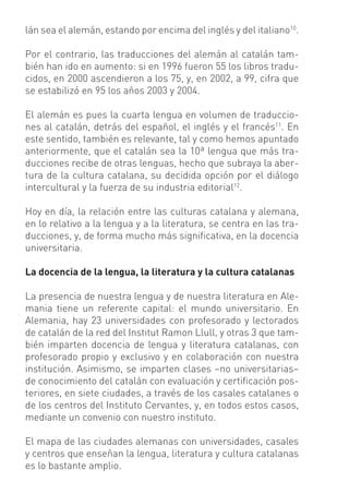 lán sea el alemán, estando por encima del inglés y del italiano10.

Por el contrario, las traducciones del alemán al catalán tam-
bién han ido en aumento: si en 1996 fueron 55 los libros tradu-
cidos, en 2000 ascendieron a los 75, y, en 2002, a 99, cifra que
se estabilizó en 95 los años 2003 y 2004.

El alemán es pues la cuarta lengua en volumen de traduccio-
nes al catalán, detrás del español, el inglés y el francés11. En
este sentido, también es relevante, tal y como hemos apuntado
anteriormente, que el catalán sea la 10ª lengua que más tra-
ducciones recibe de otras lenguas, hecho que subraya la aber-
tura de la cultura catalana, su decidida opción por el diálogo
intercultural y la fuerza de su industria editorial12.

Hoy en día, la relación entre las culturas catalana y alemana,
en lo relativo a la lengua y a la literatura, se centra en las tra-
ducciones, y, de forma mucho más signiﬁcativa, en la docencia
universitaria.

La docencia de la lengua, la literatura y la cultura catalanas

La presencia de nuestra lengua y de nuestra literatura en Ale-
mania tiene un referente capital: el mundo universitario. En
Alemania, hay 23 universidades con profesorado y lectorados
de catalán de la red del Institut Ramon Llull, y otras 3 que tam-
bién imparten docencia de lengua y literatura catalanas, con
profesorado propio y exclusivo y en colaboración con nuestra
institución. Asimismo, se imparten clases –no universitarias–
de conocimiento del catalán con evaluación y certiﬁcación pos-
teriores, en siete ciudades, a través de los casales catalanes o
de los centros del Instituto Cervantes, y, en todos estos casos,
mediante un convenio con nuestro instituto.

El mapa de las ciudades alemanas con universidades, casales
y centros que enseñan la lengua, literatura y cultura catalanas
es lo bastante amplio.
 