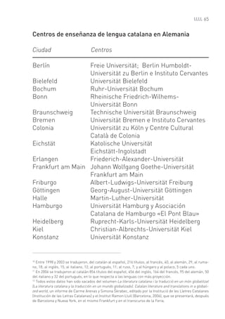 65


Centros de enseñanza de lengua catalana en Alemania

Ciudad                                Centros

Berlín            Freie Universität; Berlin Humboldt-
                  Universität zu Berlin e Instituto Cervantes
Bielefeld         Universität Bielefeld
Bochum            Ruhr-Universität Bochum
Bonn              Rheinische Friedrich-Wilhems-
                  Universität Bonn
Braunschweig      Technische Universität Braunschweig
Bremen            Universität Bremen e Instituto Cervantes
Colonia           Universität zu Köln y Centre Cultural
                  Català de Colonia
Eichstät          Katolische Universität
                  Eichstätt-Ingolstadt
Erlangen          Friederich-Alexander-Universität
Frankfurt am Main Johann Wolfgang Goethe-Universität
                  Frankfurt am Main
Friburgo          Albert-Ludwigs-Universität Freiburg
Göttingen         Georg-August-Universität Göttingen
Halle             Martin-Luther-Universität
Hamburgo          Universität Hamburg y Asociación
                  Catalana de Hamburgo «El Pont Blau»
Heidelberg        Ruprecht-Karls-Universität Heidelberg
Kiel              Christian-Albrechts-Universität Kiel
Konstanz          Universität Konstanz


10
   Entre 1998 y 2003 se tradujeron, del catalán al español, 216 títulos; al francés, 40; al alemán, 29; al ruma-
no, 18; al inglés, 15; al italiano, 12; al portugués, 11; al ruso, 7; y al húngaro y al polaco, 5 cada uno.
11
   En 2004 se tradujeron al catalán 854 títulos del español, 456 del inglés, 164 del francés, 95 del alemán, 50
del italiano y 32 del portugués, en lo que respecta a las lenguas con más proyección.
12
   Todos estos datos han sido sacados del volumen La literatura catalana i la traducció en un món globalitzat
(La literatura catalana y la traducción en un mundo globalizado). Catalan literature and translations in a globali-
                                                     ^
zed world, un informe de Carme Arenas y Simona Skrabec, editado por la Institució de les Lletres Catalanes
(Institución de las Letras Catalanas) y el Institut Ramon Llull (Barcelona, 2006), que se presentará, después
de Barcelona y Nueva York, en el mismo Frankfurt y en el transcurso de la Feria.
 