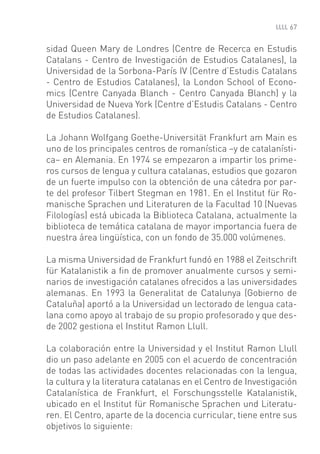 67


sidad Queen Mary de Londres (Centre de Recerca en Estudis
Catalans - Centro de Investigación de Estudios Catalanes), la
Universidad de la Sorbona-París IV (Centre d’Estudis Catalans
- Centro de Estudios Catalanes), la London School of Econo-
mics (Centre Canyada Blanch - Centro Canyada Blanch) y la
Universidad de Nueva York (Centre d’Estudis Catalans - Centro
de Estudios Catalanes).

La Johann Wolfgang Goethe-Universität Frankfurt am Main es
uno de los principales centros de romanística –y de catalanísti-
ca– en Alemania. En 1974 se empezaron a impartir los prime-
ros cursos de lengua y cultura catalanas, estudios que gozaron
de un fuerte impulso con la obtención de una cátedra por par-
te del profesor Tilbert Stegman en 1981. En el Institut für Ro-
manische Sprachen und Literaturen de la Facultad 10 (Nuevas
Filologías) está ubicada la Biblioteca Catalana, actualmente la
biblioteca de temática catalana de mayor importancia fuera de
nuestra área lingüística, con un fondo de 35.000 volúmenes.

La misma Universidad de Frankfurt fundó en 1988 el Zeitschrift
für Katalanistik a ﬁn de promover anualmente cursos y semi-
narios de investigación catalanes ofrecidos a las universidades
alemanas. En 1993 la Generalitat de Catalunya (Gobierno de
Cataluña) aportó a la Universidad un lectorado de lengua cata-
lana como apoyo al trabajo de su propio profesorado y que des-
de 2002 gestiona el Institut Ramon Llull.

La colaboración entre la Universidad y el Institut Ramon Llull
dio un paso adelante en 2005 con el acuerdo de concentración
de todas las actividades docentes relacionadas con la lengua,
la cultura y la literatura catalanas en el Centro de Investigación
Catalanística de Frankfurt, el Forschungsstelle Katalanistik,
ubicado en el Institut für Romanische Sprachen und Literatu-
ren. El Centro, aparte de la docencia curricular, tiene entre sus
objetivos lo siguiente:
 