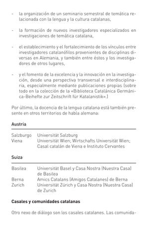 -   la organización de un seminario semestral de temática re-
    lacionada con la lengua y la cultura catalanas,

-   la formación de nuevos investigadores especializados en
    investigaciones de temática catalana,

-   el establecimiento y el fortalecimiento de los vínculos entre
    investigadores catalanóﬁlos provenientes de disciplinas di-
    versas en Alemania, y también entre éstos y los investiga-
    dores de otros lugares,

-   y el fomento de la excelencia y la innovación en la investiga-
    ción, desde una perspectiva transversal e interdisciplina-
    ria, especialmente mediante publicaciones propias (sobre
    todo en la colección de la «Biblioteca Catalánica Germáni-
    ca-Beihefte zur Zeitschrift für Katalanistik».)

Por último, la docencia de la lengua catalana está también pre-
sente en otros territorios de habla alemana:

Austria

Salzburgo    Universität Salzburg
Viena        Universität Wien; Wirtschafts Universität Wien;
             Casal catalán de Viena e Instituto Cervantes

Suiza

Basilea      Universität Basel y Casa Nostra (Nuestra Casa)
             de Basilea
Berna        Amics Catalans (Amigos Catalanes) de Berna
Zurich       Universität Zürich y Casa Nostra (Nuestra Casa)
             de Zurich

Casales y comunidades catalanas

Otro nexo de diálogo son los casales catalanes. Las comunida-
 
