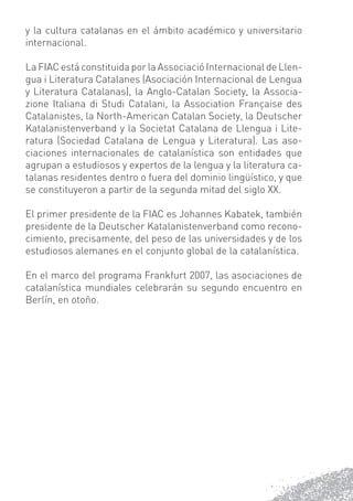 y la cultura catalanas en el ámbito académico y universitario
internacional.

La FIAC está constituida por la Associació Internacional de Llen-
gua i Literatura Catalanes (Asociación Internacional de Lengua
y Literatura Catalanas), la Anglo-Catalan Society, la Associa-
zione Italiana di Studi Catalani, la Association Française des
Catalanistes, la North-American Catalan Society, la Deutscher
Katalanistenverband y la Societat Catalana de Llengua i Lite-
ratura (Sociedad Catalana de Lengua y Literatura). Las aso-
ciaciones internacionales de catalanística son entidades que
agrupan a estudiosos y expertos de la lengua y la literatura ca-
talanas residentes dentro o fuera del dominio lingüístico, y que
se constituyeron a partir de la segunda mitad del siglo XX.

El primer presidente de la FIAC es Johannes Kabatek, también
presidente de la Deutscher Katalanistenverband como recono-
cimiento, precisamente, del peso de las universidades y de los
estudiosos alemanes en el conjunto global de la catalanística.

En el marco del programa Frankfurt 2007, las asociaciones de
catalanística mundiales celebrarán su segundo encuentro en
Berlín, en otoño.
 
