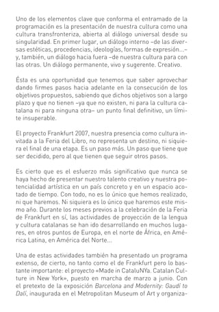 Uno de los elementos clave que conforma el entramado de la
programación es la presentación de nuestra cultura como una
cultura transfronteriza, abierta al diálogo universal desde su
singularidad. En primer lugar, un diálogo interno –de las diver-
sas estéticas, procedencias, ideologías, formas de expresión...–
y, también, un diálogo hacia fuera –de nuestra cultura para con
las otras. Un diálogo permanente, vivo y sugerente. Creativo.

Ésta es una oportunidad que tenemos que saber aprovechar
dando ﬁrmes pasos hacia adelante en la consecución de los
objetivos propuestos, sabiendo que dichos objetivos son a largo
plazo y que no tienen –ya que no existen, ni para la cultura ca-
talana ni para ninguna otra– un punto ﬁnal deﬁnitivo, un lími-
te insuperable.

El proyecto Frankfurt 2007, nuestra presencia como cultura in-
vitada a la Feria del Libro, no representa un destino, ni siquie-
ra el ﬁnal de una etapa. Es un paso más. Un paso que tiene que
ser decidido, pero al que tienen que seguir otros pasos.

Es cierto que es el esfuerzo más signiﬁcativo que nunca se
haya hecho de presentar nuestro talento creativo y nuestra po-
tencialidad artística en un país concreto y en un espacio aco-
tado de tiempo. Con todo, no es lo único que hemos realizado,
ni que haremos. Ni siquiera es lo único que haremos este mis-
mo año. Durante los meses previos a la celebración de la Feria
de Frankfurt en sí, las actividades de proyección de la lengua
y cultura catalanas se han ido desarrollando en muchos luga-
res, en otros puntos de Europa, en el norte de África, en Amé-
rica Latina, en América del Norte...

Una de estas actividades también ha presentado un programa
extenso, de cierto, no tanto como el de Frankfurt pero lo bas-
tante importante: el proyecto «Made in CataluNYa. Catalan Cul-
ture in New York», puesto en marcha de marzo a junio. Con
el pretexto de la exposición Barcelona and Modernity: Gaudí to
Dalí, inaugurada en el Metropolitan Museum of Art y organiza-
 
