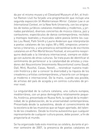 75


da por el mismo museo y el Cleveland Museum of Art, el Insti-
tut Ramon Llull ha forjado una programación que incluye una
segunda exposición (A Mediterranean Mirror: Catalan Law in an
International Context, en la New York University, con los origina-
les de textos jurídicos catalanes medievales y modernos, y jor-
nadas paralelas); diversos conciertos de música clásica, jazz y
cantautores; espectáculos de danza contemporánea; recitales
y montajes teatrales y musicales sobre poesía (entre los cua-
les Lou Reed, Patti Smith y Laurie Anderson que interpretarán
a poetas catalanes de los siglos XX y XXI); simposios universi-
tarios y literarios; y una presencia extraordinaria de escritores
catalanes en el Pen World Voices Festival, el encuentro neoyor-
quino dedicado a la literatura internacional, siempre en diálo-
go con autores de otras culturas. Se trata pues de identiﬁcar el
sentimiento de pertenecer a la catalanidad de artistas y crea-
dores del Noucentisme (movimiento Noucentismo) como Gaudí,
Dalí, Miró, Rusiñol, Casas, Nonell..., reivindicar nuestra tradi-
ción histórica y dar a conocer la diversidad y la riqueza de los
creadores y artistas contemporáneos, y hacerlo con un lengua-
je moderno e internacional. De la mano, cuando sea posible,
de artistas del país de acogida y en centros culturales de pri-
mer nivel.

La singularidad de la cultura catalana, una cultura europea,
mediterránea, con un peso demográﬁco relativamente peque-
ño, histórica, presentada en Nueva York, la capital de la moder-
nidad, de la globalización, de la universalidad contemporánea.
Presentada desde la autoestima, desde el convencimiento de
la excelencia de las muestras que se hayan aportado, del talen-
to de los creadores. Desde la misma autoestima que cualquier
representante de cualquier cultura posee, debe poseer, a ﬁn de
proyectarla al mundo.

Se ha organizado todo esto mientras se celebra, durante el pri-
mer semestre de 2007, la presencia de poetas catalanes en
 