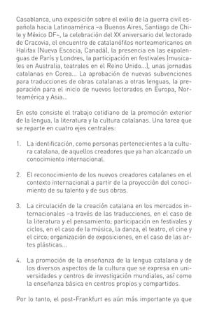 Casablanca, una exposición sobre el exilio de la guerra civil es-
pañola hacia Latinoamérica –a Buenos Aires, Santiago de Chi-
le y México DF–, la celebración del XX aniversario del lectorado
de Cracovia, el encuentro de catalanóﬁlos norteamericanos en
Halifax (Nueva Escocia, Canadá), la presencia en las expolen-
guas de París y Londres, la participación en festivales (musica-
les en Australia, teatrales en el Reino Unido...), unas jornadas
catalanas en Corea... La aprobación de nuevas subvenciones
para traducciones de obras catalanas a otras lenguas, la pre-
paración para el inicio de nuevos lectorados en Europa, Nor-
teamérica y Asia...

En esto consiste el trabajo cotidiano de la promoción exterior
de la lengua, la literatura y la cultura catalanas. Una tarea que
se reparte en cuatro ejes centrales:

1. La identiﬁcación, como personas pertenecientes a la cultu-
   ra catalana, de aquellos creadores que ya han alcanzado un
   conocimiento internacional.

2. El reconocimiento de los nuevos creadores catalanes en el
   contexto internacional a partir de la proyección del conoci-
   miento de su talento y de sus obras.

3. La circulación de la creación catalana en los mercados in-
   ternacionales –a través de las traducciones, en el caso de
   la literatura y el pensamiento; participación en festivales y
   ciclos, en el caso de la música, la danza, el teatro, el cine y
   el circo; organización de exposiciones, en el caso de las ar-
   tes plásticas...

4. La promoción de la enseñanza de la lengua catalana y de
   los diversos aspectos de la cultura que se expresa en uni-
   versidades y centros de investigación mundiales, así como
   la enseñanza básica en centros propios y compartidos.

Por lo tanto, el post-Frankfurt es aún más importante ya que
 