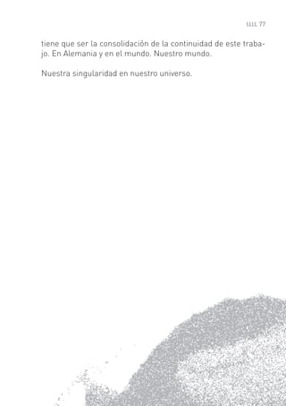 77


tiene que ser la consolidación de la continuidad de este traba-
jo. En Alemania y en el mundo. Nuestro mundo.

Nuestra singularidad en nuestro universo.
 