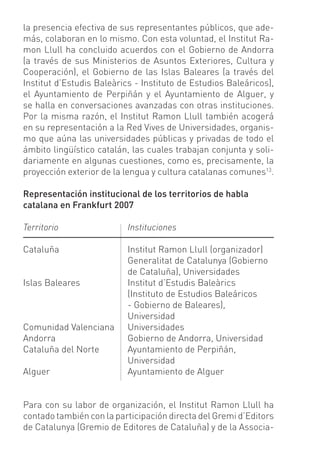 la presencia efectiva de sus representantes públicos, que ade-
más, colaboran en lo mismo. Con esta voluntad, el Institut Ra-
mon Llull ha concluido acuerdos con el Gobierno de Andorra
(a través de sus Ministerios de Asuntos Exteriores, Cultura y
Cooperación), el Gobierno de las Islas Baleares (a través del
Institut d’Estudis Baleàrics - Instituto de Estudios Baleáricos),
el Ayuntamiento de Perpiñán y el Ayuntamiento de Alguer, y
se halla en conversaciones avanzadas con otras instituciones.
Por la misma razón, el Institut Ramon Llull también acogerá
en su representación a la Red Vives de Universidades, organis-
mo que aúna las universidades públicas y privadas de todo el
ámbito lingüístico catalán, las cuales trabajan conjunta y soli-
dariamente en algunas cuestiones, como es, precisamente, la
proyección exterior de la lengua y cultura catalanas comunes13.

Representación institucional de los territorios de habla
catalana en Frankfurt 2007

Territorio                 Instituciones

Cataluña                   Institut Ramon Llull (organizador)
                           Generalitat de Catalunya (Gobierno
                           de Cataluña), Universidades
Islas Baleares             Institut d’Estudis Baleàrics
                           (Instituto de Estudios Baleáricos
                           - Gobierno de Baleares),
                           Universidad
Comunidad Valenciana       Universidades
Andorra                    Gobierno de Andorra, Universidad
Cataluña del Norte         Ayuntamiento de Perpiñán,
                           Universidad
Alguer                     Ayuntamiento de Alguer


Para con su labor de organización, el Institut Ramon Llull ha
contado también con la participación directa del Gremi d’Editors
de Catalunya (Gremio de Editores de Cataluña) y de la Associa-
 