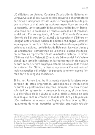 81


ció d’Editors en Llengua Catalana (Asociación de Editores en
Lengua Catalana), los cuales se han convertido en promotores
decididos e indispensables de la parte correspondiente de pro-
grama y han capitalizado las acciones especíﬁcas en favor de
la industria, tanto con actividades previas realizadas en Barce-
lona como con la presencia en ferias europeas en el transcur-
so del año. Por consiguiente, el Gremi d’Editors de Catalunya
(Gremio de Editores de Cataluña) y la Associació d’Editors en
Llengua Catalana (Asociación de Editores en Lengua Catalana)
–que agrupa la práctica totalidad de las editoriales que publican
en lengua catalana, también las de Baleares, las valencianas y
las andorranas– compartirán en la Feria el estand institucio-
nal central en representación de la industria editorial. El Gremi
d’Editors del País Valencià (Gremio de Editores del País Valen-
ciano), que también colabora en la representación de nuestra
cultura común, tendrá su propio estand, situado al lado mismo
del anterior. Por último, la diversa representación institucional
incluirá aquellas editoriales –de pequeño volumen– que no for-
men parte de ninguna asociación.

El Institut Ramon Llull ha ﬁnalmente obtenido la plena cola-
boración de otros organismos, asociaciones e instituciones
culturales y profesionales diversas, siempre con esta misma
voluntad de representar y presentar la riqueza, el dinamismo
y la diversidad de la cultura catalana, especialmente en todo
aquello que hace referencia al mundo del libro y a la publica-
ción mediante las nuevas tecnologías y la ilustración gráﬁca.
Igualmente de otras industrias culturales que están relacio-


13
   En concreto, las universidades que quedan incluidas son: Universidad Abat Oliba CEU (Barcelona), Univer-
sidad de Alicante, Universidad de Andorra, Universidad Autónoma de Barcelona, Universidad de Barcelona,
Universidad de Gerona, Universidad de las Islas Baleares, Universidad Internacional de Cataluña, Universi-
dad Jaume I (Castellón), Universidad de Lérida, Universidad Miguel Hernández de Elche, Universidad Abierta
de Cataluña, Universidad de Perpiñán Via Domitia, Universidad Politécnica de Cataluña, Universidad Politéc-
nica de Valencia, Universidad Pompeu Fabra (Barcelona), Universidad Ramon Llull (Barcelona), Universidad
Rovira i Virgili (Tarragona), Universidad de Valencia y Universidad de Vic.
 