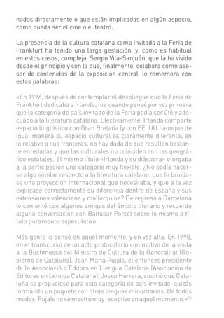 nadas directamente o que están implicadas en algún aspecto,
como pueda ser el cine o el teatro.

La presencia de la cultura catalana como invitada a la Feria de
Frankfurt ha tenido una larga gestación, y, como es habitual
en estos casos, compleja. Sergio Vila-Sanjuán, que la ha vivido
desde el principio y con la que, ﬁnalmente, colabora como ase-
sor de contenidos de la exposición central, lo rememora con
estas palabras:

«En 1996, después de contemplar el despliegue que la Feria de
Frankfurt dedicaba a Irlanda, fue cuando pensé por vez primera
que la categoría de país invitado de la Feria podía ser útil y ade-
cuado a la literatura catalana. Efectivamente, Irlanda comparte
espacio lingüístico con Gran Bretaña (y con EE. UU.) aunque de
igual manera su espacio cultural es claramente diferente; en
lo relativo a sus fronteras, no hay duda de que resultan bastan-
te enredadas y que las culturales no coinciden con las geográ-
ﬁco estatales. El mismo título «Irlanda y su diáspora» otorgaba
a la participación una categoría muy ﬂexible. ¿No podía hacer-
se algo similar respecto a la literatura catalana, que le brinda-
se una proyección internacional que necesitaba, y que a la vez
explicase correctamente su diferencia dentro de España y sus
extensiones valenciana y mallorquina? De regreso a Barcelona
lo comenté con algunos amigos del ámbito literario y recuerdo
alguna conversación con Baltasar Porcel sobre lo mismo a tí-
tulo puramente especulativo.

Más gente lo pensó en aquel momento, y en voz alta. En 1998,
en el transcurso de un acto protocolario con motivo de la visita
a la Buchmesse del Ministro de Cultura de la Generalitat (Go-
bierno de Cataluña), Joan Maria Pujals, el entonces presidente
de la Associació d’Editors en Llengua Catalana (Asociación de
Editores en Lengua Catalana), Josep Herrera, sugirió que Cata-
luña se propusiese para esta categoría de país invitado, quizás
formando un paquete con otras lenguas minoritarias. De todos
modos, Pujals no se mostró muy receptivo en aquel momento.»14
 