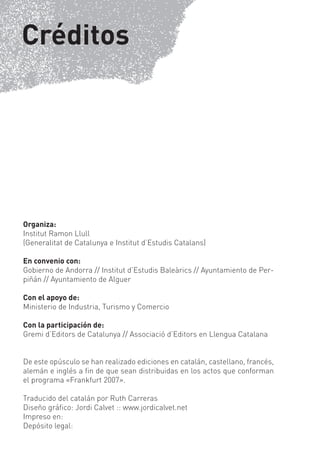 Créditos




Organiza:
Institut Ramon Llull
(Generalitat de Catalunya e Institut d’Estudis Catalans)

En convenio con:
Gobierno de Andorra // Institut d’Estudis Baleàrics // Ayuntamiento de Per-
piñán // Ayuntamiento de Alguer

Con el apoyo de:
Ministerio de Industria, Turismo y Comercio

Con la participación de:
Gremi d’Editors de Catalunya // Associació d’Editors en Llengua Catalana


De este opúsculo se han realizado ediciones en catalán, castellano, francés,
alemán e inglés a ﬁn de que sean distribuidas en los actos que conforman
el programa «Frankfurt 2007».

Traducido del catalán por Ruth Carreras
Diseño gráﬁco: Jordi Calvet :: www.jordicalvet.net
Impreso en:
Depósito legal:
 