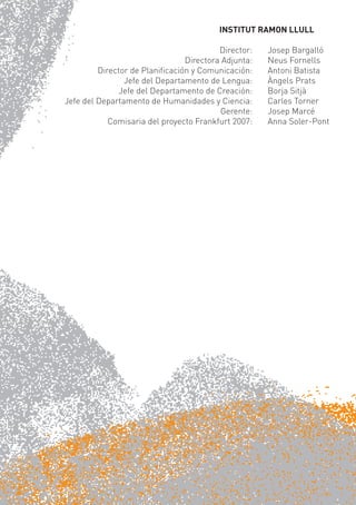 INSTITUT RAMON LLULL

                                         Director:   Josep Bargalló
                                Directora Adjunta:   Neus Fornells
         Director de Planiﬁcación y Comunicación:    Antoni Batista
                Jefe del Departamento de Lengua:     Àngels Prats
              Jefe del Departamento de Creación:     Borja Sitjà
Jefe del Departamento de Humanidades y Ciencia:      Carles Torner
                                         Gerente:    Josep Marcé
            Comisaria del proyecto Frankfurt 2007:   Anna Soler-Pont
 