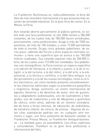 7


La Frankfurter Buchmesse es, indiscutiblemente, la feria del
libro de más renombre internacional y la que presenta más vo-
lumen de actividad industrial. Es la gran feria del sector. Es la
Messe, la Feria.

Aun estando abierta parcialmente al público general, es so-
bre todo una feria profesional: el año 2006 recibió a 286.000
visitantes, de los cuales más de 180.000 fueron acreditados,
precisamente, como profesionales. Acoge a más de 7200 ex-
positores, de más de 100 estados, y unos 12.000 periodistas
de todo el mundo. Ocupa cinco grandes pabellones, de va-
rios pisos –además del Forum y otros espacios centrales co-
munes– y tiene una superﬁcie que se acerca a los 185.000
metros cuadrados. Sus estands exponen más de 350.000 li-
bros, de los cuales unos 112.000 son novedades. Sus pabello-
nes son monográﬁcos: la Feria reserva un espacio especíﬁco
a la edición de literatura, a la infantil y juvenil, a la de la re-
ligión, a la del turismo, a la del cómic, a la del arte, a la em-
presarial, a la técnica y cientíﬁca, a la del libro antiguo, a la
del periodismo y a la de las nuevas tecnologías, como es el li-
bro electrónico; así como también presenta simultáneamen-
te las industrias editoriales según su procedencia geográﬁca
y lingüística. Acoge, asimismo, un centro internacional de
agentes literarios y de derechos de autor, otro de guionis-
tas y adaptadores audiovisuales, uno de ilustradores y fotó-
grafos, uno de traductores y uno de dibujantes y guionistas
de cómics, entre otros, además de un número considera-
ble de foros o ferias internas: de educación, de audiolibros,
de literatura infantil, de ciencia, de prensa... Algunas de es-
tas citas subsidiarias podrían ser, en cualquier otro mo-
mento o lugar, una feria autónoma de bastante calidad: la
Frankfurter Presse Messe, la Frankfurter Antiquariatsmes-
se... La realidad, pues, es avasalladora. Las cifras, explícitas
y contundentes: Frankfurt es la gran feria profesional e
internacional del libro.
 