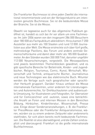 9


Die Frankfurter Buchmesse ist ohne jeden Zweifel die interna-
tional renommierteste und von der Verlagsindustrie am inten-
sivsten genutzte Buchmesse. Sie ist die bedeutendste Messe
der Branche. Sie ist die Messe.

Obwohl sie tageweise auch für das allgemeine Publikum ge-
öffnet ist, handelt es sich bei ihr vor allem um eine Fachmes-
se: Im Jahr 2006 waren von den insgesamt 286 000 Besuchern
über 180 000 als Fachpublikum akkreditiert. Hinzu kamen 7 200
Aussteller aus mehr als 100 Staaten und rund 12 000 Journa-
listen aus aller Welt. Die Messe erstreckte sich über fünf große,
mehrstöckige Pavillons, das Forum und andere zentrale Ge-
meinschaftsräume und damit über mehr als 185 000 Quadrat-
meter. An den Ständen wurden 350 000 Titel, darunter ungefähr
112 000 Neuerscheinungen, vorgestellt. Die Messepavillons
sind jeweils bestimmten Themenblöcken gewidmet, und es
gibt speziﬁsche Bereiche für Belletristik, Kinder- und Jugend-
bücher, Religion, Tourismus, Comic, Kunst, Wirtschaft, Wis-
senschaft und Technik, antiquarische Bücher, Journalismus
und neue Technologien wie das elektronische Buch. Mitunter
werden die Verlage auch nach geograﬁscher oder sprachli-
cher Herkunft gruppiert. Darüber hinaus umfasst die Messe
internationale Fachzentren, unter anderem für Literaturagen-
ten und Autorenrechte, für Drehbuchautoren und audiovisuel-
le Umsetzung, für Illustratoren und Fotografen, für Übersetzer
und für Comiczeichner und -autoren, sowie eine beträchtli-
che Anzahl an Foren und internen Messen in den Bereichen
Bildung, Hörbücher, Kinderliteratur, Wissenschaft, Presse
usw. Einige dieser Sonderveranstaltungen, z. B. die Frankfur-
ter PressMesse oder die Frankfurter Antiquariatsmesse, wä-
ren, würden sie zu einem anderen Zeitpunkt oder anderenorts
stattﬁnden, für sich allein bereits recht bedeutende Fachmes-
sen. Die Realität ist also überwältigend, und die Zahlen sind ex-
plizit und überzeugend: Frankfurt ist die große internationale
Buchfachmesse.
 