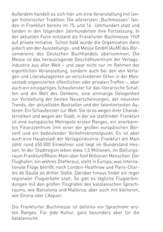 Außerdem handelt es sich hier um eine Veranstaltung mit lan-
ger historischer Tradition: Die allerersten „Buchmessen“ fan-
den in Frankfurt bereits im 15. und 16. Jahrhundert statt und
fanden in den folgenden Jahrhunderten ihre Fortsetzung. In
der aktuellen Form entstand die Frankfurter Buchmesse 1949
auf private Initiative. Schon bald wurde die Organisation dann
jedoch von der Ausstellungs- und Messe GmbH (AuM) des Bör-
senvereins des Deutschen Buchhandels übernommen. Die
Messe ist das herausragende Geschäftszentrum der Verlags-
industrie aus aller Welt – und zwar nicht nur im Rahmen der
eigentlichen Veranstaltung, sondern auch bei den von Verla-
gen und Literaturagenten an verschiedenen Orten in der Mes-
sestadt organisierten öffentlichen oder privaten Treffen –, aber
auch ein einzigartiges Schaufenster für das literarische Schaf-
fen und die Welt des Denkens, eine einmalige Gelegenheit
zur Vorstellung der besten Neuerscheinungen, der neuesten
Trends, der aktuellsten Bestseller und der talentiertesten Au-
toren. Ein Schaufenster zur Welt. Sie ist es wegen ihrer Charak-
teristiken und wegen der Stadt, in der sie stattﬁndet: Frankfurt
ist eine europäische Metropole ersten Ranges, ein anerkann-
tes Finanzzentrum (mit einer der großen europäischen Bör-
sen) und ein bedeutender Verkehrsknotenpunkt. Es ist aber
auch eine Hauptstadt der Verlagsindustrie. Frankfurt am Main
zählt rund 650 000 Einwohner und liegt im Bundesland Hes-
sen. In der Stadtregion leben etwa 1,5 Millionen, im Ballungs-
raum Frankfurt/Rhein-Main über fünf Millionen Menschen. Der
Flughafen, ein wahres Drehkreuz, steht in Europa, was interna-
tionale Flüge betrifft, nach London-Heathrow und Paris-Char-
les de Gaulle an dritter Stelle. Darüber hinaus ﬁndet ein reger
regionaler Flugverkehr statt: So gibt es tägliche Flugverbin-
dungen mit den großen Flughäfen des katalanischen Sprach-
raums, wie Barcelona und Mallorca, aber auch mit kleineren,
wie Girona oder L’Alguer.

Die Frankfurter Buchmesse ist deﬁnitiv ein Sprachrohr ers-
ten Ranges. Für jede Kultur, ganz besonders aber für die
katalanische.
 