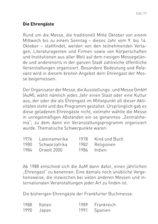 11


Die Ehrengäste

Rund um die Messe, die traditionell Mitte Oktober von einem
Mittwoch bis zu einem Sonntag – dieses Jahr vom 9. bis 14.
Oktober – stattﬁndet, werden von den teilnehmenden Verla-
gen, Literaturagenten und Firmen sowie von Körperschaften
und Institutionen aus aller Welt auf dem riesigen Messegelän-
de und anderenorts in der ganzen Stadt zahlreiche öffentliche
Veranstaltungen organisiert. Besondere Bedeutung und Rele-
vanz wird in diesem breiten Angebot dem Ehrengast der Mes-
se beigemessen.

Der Organisator der Messe, die Ausstellungs- und Messe GmbH
(AuM), wählt nämlich jedes Jahr einen Staat oder eine Kultur
aus, der oder die als Ehrengast im Mittelpunkt all dieser Akti-
vitäten steht und das Programm gestaltet. Ursprünglich gab es
diese geladenen Ehrengäste nicht, vielmehr wählte die Messe
in unregelmäßigen Abständen ein so genanntes „Zentralthe-
ma“, zu dem dann ein Veranstaltungsprogramm organisiert
wurde. Thematische Schwerpunkte waren:

1976    Lateinamerika       1978    Kind und Buch
1980    Schwarzafrika       1982    Religionen
1984    Orwell 2000         1986    Indien


Ab 1988 entschied sich die AuM dann dafür, einen jährlichen
„Ehrengast“ zu benennen. Eine damals noch unübliche Vorge-
hensweise, die inzwischen bei vielen anderen Messen und in-
ternationalen Veranstaltungen jeder Art zu ﬁnden ist.

Die bisherigen Ehrengäste der Frankfurter Buchmesse:

1988    Italien             1989    Frankreich
1990    Japan               1991    Spanien
 