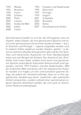1992    Mexiko              1993    Flandern und Niederlande
1994    Brasilien           1995    Österreich
1996    Irland              1997    Portugal
1998    Schweiz             1999    Ungarn
2000    Polen               2001    Schweden
2002    Litauen             2003    Russland
2004    Arabische Welt      2005    Korea
2006    Indien              2007    Die katalanische Kultur
2008    Türkei


Normalerweise handelt es sich bei den Ehrengästen also um
Staaten, wobei Staaten, die eine gemeinsame Sprache und so-
mit einen gemeinsamen literarischen Ausdruck haben – wie z.
B. Brasilien und Portugal –, separat eingeladen worden sind.
In anderen Fällen wiederum wurden Staaten „geehrt“, in de-
nen es mehrere ofﬁzielle Amtssprachen gibt und die ihre Spra-
chen und literarischen Ausdrücke mit ihren Nachbarstaaten
teilen, wie zum Beispiel die Schweiz. Nur dreimal ist die „Ehre“
bisher nicht einem Staat, sondern einer durch eine gemeinsa-
me Sprache verbundenen kulturellen Gemeinschaft zuteil ge-
worden, nämlich 1993 Flandern und den Niederlanden, 2004
der arabischen Welt und dieses Jahr der katalanischen Kultur.
Es handelt sich fraglos um drei unterschiedlich geartete Ge-
füge, die jedoch der Umstand verbindet, dass sie in ihrer ge-
ograﬁschen Ausdehnung keiner staatlichen oder politischen
Einheit entsprechen, sondern anhand einer gemeinsamen ei-
genen Sprache identiﬁziert werden, die sich auch im literari-
schen Ausdruck widerspiegelt.
 