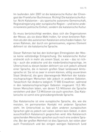 15


Im laufenden Jahr 2007 ist die katalanische Kultur der Ehren-
gast der Frankfurter Buchmesse. Richtig! Die katalanische Kul-
tur. Nicht Katalonien – als spanische autonome Gemeinschaft,
Regionalregierung oder europäische Region – und keine ande-
re konkrete politische Einheit, sondern die katalanische Kultur.

Es muss berücksichtigt werden, dass sich die Organisatoren
der Messe, als sie diese Wahl trafen, für einen breiteren Rah-
men als den des autonomen Katalonien entschieden haben; für
einen Rahmen, der durch ein gemeinsames, eigenes Element
deﬁniert ist: die katalanische Sprache.

Dieser Rahmen hat bei den bisherigen Ehrengästen der Mes-
se keine vollständige Entsprechung. Die katalanische Kultur
erstreckt sich in mehr als einem Staat, so wie – das ist rich-
tig – auch die arabische und die niederländischsprachige, im
Unterschied zu diesen beiden deﬁniert sie sich jedoch anhand
einer Sprache, die in keinem großen Staat landesweit Amts-
sprache ist. Sie ist es zwar in einem kleinen, völlig souveränen
Staat (Andorra), die ganz überwiegende Mehrheit der katala-
nischsprachigen Menschen lebt jedoch in anderen Gebieten.
Tatsächlich hat Andorra lediglich 77 000 Einwohner, während
in den katalanischsprachigen Gebieten insgesamt 13,5 Mil-
lionen Menschen leben, von denen 9,5 Millionen die Sprache
verstehen und über 7,5 Millionen sie auch sprechen. Das Kata-
lanische ist somit eine grenzübergreifende Sprache.

Das Katalanische ist eine europäische Sprache, die, wie die
meisten, im permanenten Kontakt mit anderen Sprachen
steht. Im Unterschied zu fast allen anderen europäischen
Sprachen gibt es jedoch seit vielen Jahren kein Gebiet, in dem
ausschließlich Katalanisch gesprochen wird: Alle Katalanisch
sprechenden Menschen sprechen auch noch eine andere Spra-
che. Bei der großen Mehrheit ist dies Spanisch, bei vielen aber
auch Französisch und bei einigen wenigen Italienisch (und
 