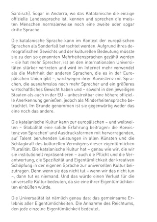 Sardisch). Sogar in Andorra, wo das Katalanische die einzige
ofﬁzielle Landessprache ist, kennen und sprechen die meis-
ten Menschen normalerweise noch eine zweite oder sogar
dritte Sprache.

Die katalanische Sprache kann im Kontext der europäischen
Sprachen als Sonderfall betrachtet werden. Aufgrund ihres de-
mograﬁschen Gewichts und der kulturellen Bedeutung müsste
sie zu den so genannten Mehrheitensprachen gezählt werden
– sie hat mehr Sprecher, ist an den internationalen Universi-
täten stärker vertreten und wird im Internet mehr verwendet
als die Mehrheit der anderen Sprachen, die es in der Euro-
päischen Union gibt –, wird wegen ihrer Koexistenz mit Spra-
chen, die ausnahmslos noch mehr Sprecher und ein größeres
wirtschaftliches Gewicht haben und – sowohl in den jeweiligen
Staaten als auch in der EU – unbestreitbar eine höhere ofﬁziel-
le Anerkennung genießen, jedoch als Minderheitensprache be-
trachtet. Im Grunde genommen ist sie gegenwärtig weder das
eine noch das andere.

Die katalanische Kultur kann zur europäischen – und weltwei-
ten – Globalität eine solide Erfahrung beitragen: die Koexis-
tenz von Sprachen1 und Ausdrucksformen mit hervorragenden,
auf Talent beruhenden Leistungen in allen Künsten und die
Schlagkraft des kulturellen Vermögens dieser eigentümlichen
Pluralität. Die katalanische Kultur hat – genau wie wir, die wir
sie institutionell repräsentieren – auch die Pﬂicht und die Ver-
antwortung, die Speziﬁzität und Eigentümlichkeit der kreativen
Schöpfung in der eigenen Sprache zur universellen Kultur bei-
zutragen. Denn wenn sie das nicht tut – wenn wir das nicht tun
–, dann tut es niemand. Und das würde einen Verlust für die
universelle Kultur bedeuten, da sie eine ihrer Eigentümlichkei-
ten einbüßen würde.

Die Universalität ist nämlich genau das: das gemeinsame Er-
lebnis aller Eigentümlichkeiten. Die Annahme des Reichtums,
den jede einzelne Eigentümlichkeit bedeutet.
 