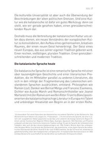 17


Die kulturelle Universalität ist aber auch die Überwindung der
Beschränkungen der alten politischen Grenzen. Und eine Kul-
tur wie die katalanische ist dafür ein gutes Werkzeug: denn sie
stellt, wie wir gerade gesehen haben, einen grenzüberschrei-
tenden Raum dar.

Deshalb muss die Verbreitung der katalanischen Kultur uns al-
len dazu dienen, ein neues Verständnis der europäischen Kul-
tur zu konsolidieren, den Aufbau eines gemeinsamen, kreativen
Raumes, der einen neuen Geist hervorbringt. Der Geist eines
neuen Europas, das aus seiner eigenen Tradition geboren wird.
Einer reichen, vielfältigen, pluralen Tradition. Einer grenzüber-
schreitenden und modernen Tradition.

Die katalanische Sprache heute

Die katalanische Sprache ist eine romanische Sprache mit einer
über tausendjährigen Geschichte und einer literarischen Pro-
duktion, die im Mittelalter parallel zu anderen Literaturen, die
sich in den infolge der Fragmentierung des Lateinischen ent-
standenen Sprachen ausdrückten, entstand. Philosophen wie
Ramon Llull, Denker wie Bernat Metge und Francesc Eiximenis,
Dichter wie Ausiàs March und Romanschriftsteller wie Joanot
Martorell (mit Der Roman vom weißen Ritter Tirant lo Blanc) positi-
onierten die katalanischsprachige Literatur in Europa mit Talent
und unbändiger Kreativität von Beginn an in der ersten Reihe.



1
  Ein besonderer Fall dieser Koexistenz des Katalanischen mit anderen Sprachen ist das Okzitanische. Das
Okzitanische (auch bekannt als Langue d‘oc, Provenzalisch ...) ist eine romanische Sprache, die einst in ei-
nem sehr ausgedehnten Gebiet gesprochen wurde (das unter anderem die heutige italienische Region Pi-
emont und die französischen Regionen Rhône-Alpes, Auvergne, Aquitanien, Midi-Pyrénées und Provence
umfasste) und über eine historische literarische Tradition verfügt. Es war die Sprache der mittelalterlichen
Trobadors, aber auch die des Literaturnobelpreisträgers von 1904, Frédéric Mistral, Autor des umfangrei-
chen Versepos Mireia. Eine Variante des Okzitanischen, das Aranesische, ist die eigene Sprache des katala-
nischen Pyrenäentals Val d’Aran. Rund 20 % der rund 10 000 Einwohner, die das Tal heute hat, verwenden es
gewohnheitsmäßig neben dem Katalanischen und Spanischen. Im katalanischen Autonomiestatut von 2006
wird das Okzitanische ausschließlich für das Val d’Aran zur koofﬁziellen Amtssprache erklärt.
 