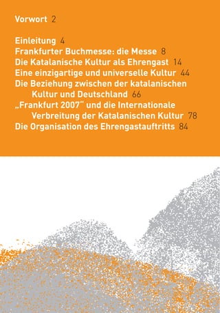 Vorwort 2

Einleitung 4
Frankfurter Buchmesse: die Messe 8
Die Katalanische Kultur als Ehrengast 14
Eine einzigartige und universelle Kultur 44
Die Beziehung zwischen der katalanischen
    Kultur und Deutschland 66
„Frankfurt 2007“ und die Internationale
    Verbreitung der Katalanischen Kultur 78
Die Organisation des Ehrengastauftritts 84
 