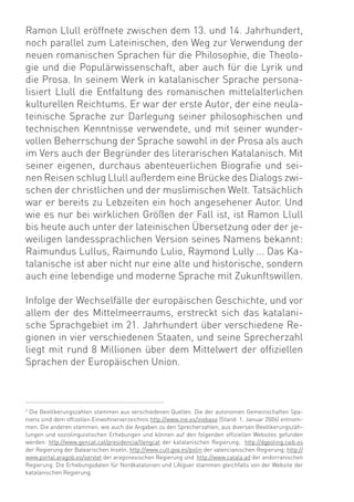 Ramon Llull eröffnete zwischen dem 13. und 14. Jahrhundert,
noch parallel zum Lateinischen, den Weg zur Verwendung der
neuen romanischen Sprachen für die Philosophie, die Theolo-
gie und die Populärwissenschaft, aber auch für die Lyrik und
die Prosa. In seinem Werk in katalanischer Sprache persona-
lisiert Llull die Entfaltung des romanischen mittelalterlichen
kulturellen Reichtums. Er war der erste Autor, der eine neula-
teinische Sprache zur Darlegung seiner philosophischen und
technischen Kenntnisse verwendete, und mit seiner wunder-
vollen Beherrschung der Sprache sowohl in der Prosa als auch
im Vers auch der Begründer des literarischen Katalanisch. Mit
seiner eigenen, durchaus abenteuerlichen Biograﬁe und sei-
nen Reisen schlug Llull außerdem eine Brücke des Dialogs zwi-
schen der christlichen und der muslimischen Welt. Tatsächlich
war er bereits zu Lebzeiten ein hoch angesehener Autor. Und
wie es nur bei wirklichen Größen der Fall ist, ist Ramon Llull
bis heute auch unter der lateinischen Übersetzung oder der je-
weiligen landessprachlichen Version seines Namens bekannt:
Raimundus Lullus, Raimundo Lulio, Raymond Lully ... Das Ka-
talanische ist aber nicht nur eine alte und historische, sondern
auch eine lebendige und moderne Sprache mit Zukunftswillen.

Infolge der Wechselfälle der europäischen Geschichte, und vor
allem der des Mittelmeerraums, erstreckt sich das katalani-
sche Sprachgebiet im 21. Jahrhundert über verschiedene Re-
gionen in vier verschiedenen Staaten, und seine Sprecherzahl
liegt mit rund 8 Millionen über dem Mittelwert der ofﬁziellen
Sprachen der Europäischen Union.



2
  Die Bevölkerungszahlen stammen aus verschiedenen Quellen. Die der autonomen Gemeinschaften Spa-
niens sind dem ofﬁzellen Einwohnerverzeichnis http://www.ine.es/inebase (Stand: 1. Januar 2006) entnom-
men. Die anderen stammen, wie auch die Angaben zu den Sprecherzahlen, aus diversen Bevölkerungszäh-
lungen und soziolinguistischen Erhebungen und können auf den folgenden ofﬁziellen Websites gefunden
werden: http://www.gencat.cat/presidencia/llengcat der katalanischen Regierung; http://dgpoling.caib.es
der Regierung der Balearischen Inseln; http://www.cult.gva.es/polin der valencianischen Regierung; http://
www.portal.aragob.es/servlet der aragonesischen Regierung und http://www.catala.ad der andorranischen
Regierung. Die Erhebungsdaten für Nordkatalonien und L’Alguer stammen gleichfalls von der Website der
katalanischen Regierung.
 