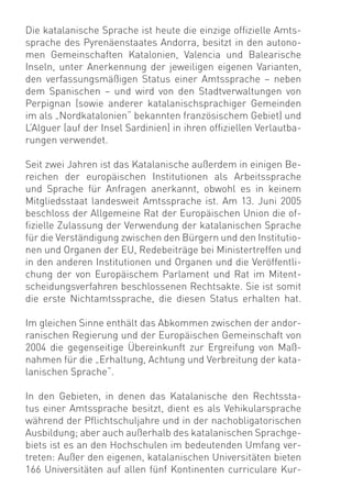 Die katalanische Sprache ist heute die einzige ofﬁzielle Amts-
sprache des Pyrenäenstaates Andorra, besitzt in den autono-
men Gemeinschaften Katalonien, Valencia und Balearische
Inseln, unter Anerkennung der jeweiligen eigenen Varianten,
den verfassungsmäßigen Status einer Amtssprache – neben
dem Spanischen – und wird von den Stadtverwaltungen von
Perpignan (sowie anderer katalanischsprachiger Gemeinden
im als „Nordkatalonien“ bekannten französischem Gebiet) und
L’Alguer (auf der Insel Sardinien) in ihren ofﬁziellen Verlautba-
rungen verwendet.

Seit zwei Jahren ist das Katalanische außerdem in einigen Be-
reichen der europäischen Institutionen als Arbeitssprache
und Sprache für Anfragen anerkannt, obwohl es in keinem
Mitgliedsstaat landesweit Amtssprache ist. Am 13. Juni 2005
beschloss der Allgemeine Rat der Europäischen Union die of-
ﬁzielle Zulassung der Verwendung der katalanischen Sprache
für die Verständigung zwischen den Bürgern und den Institutio-
nen und Organen der EU, Redebeiträge bei Ministertreffen und
in den anderen Institutionen und Organen und die Veröffentli-
chung der von Europäischem Parlament und Rat im Mitent-
scheidungsverfahren beschlossenen Rechtsakte. Sie ist somit
die erste Nichtamtssprache, die diesen Status erhalten hat.

Im gleichen Sinne enthält das Abkommen zwischen der andor-
ranischen Regierung und der Europäischen Gemeinschaft von
2004 die gegenseitige Übereinkunft zur Ergreifung von Maß-
nahmen für die „Erhaltung, Achtung und Verbreitung der kata-
lanischen Sprache“.

In den Gebieten, in denen das Katalanische den Rechtssta-
tus einer Amtssprache besitzt, dient es als Vehikularsprache
während der Pﬂichtschuljahre und in der nachobligatorischen
Ausbildung; aber auch außerhalb des katalanischen Sprachge-
biets ist es an den Hochschulen im bedeutenden Umfang ver-
treten: Außer den eigenen, katalanischen Universitäten bieten
166 Universitäten auf allen fünf Kontinenten curriculare Kur-
 