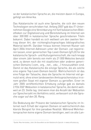 21


se der katalanischen Sprache an, die meisten davon in Europa,
gefolgt von Amerika.

Das Katalanische ist auch eine Sprache, die sich den neuen
Technologien verschrieben hat. Anfang 2007 gab das IT-Unter-
nehmen Google eine Vereinbarung mit fünf katalanischen Bibli-
otheken zur Digitalisierung und Bereitstellung im Internet von
über 300 000 in katalanischer Sprache geschriebenen Titeln
bekannt. Dabei handelt es sich weltweit um den zweiten Ver-
trag dieser Art, der nichtenglischsprachiges bibliograﬁsches
Material betrifft. Darüber hinaus können Internet-Nutzer seit
April 2006 Internet-Adressen unter der Domain .cat registrie-
ren lassen, einer generischen Top-Level-Domain (gTLD) für die
katalanische Sprach- und Kulturgemeinschaft, die nach knapp
über einem Jahr bereits von mehr als 21 000 Websites benutzt
wird, zu denen noch die mit staatlichen oder anderen generi-
schen Domains (.com, .org., .net., .edu ...) hinzuzuzählen sind.
Damit ist das Katalanische die einzige Sprache, die als solche
eine eigene Top-Level-Domain besitzt. Wahrscheinlich ist das
eine Folge der Tatsache, dass die Sprache im Internet viel ge-
nutzt wird, ohne einen landesweiten Amtssprachenstatus in ei-
nem großen Staat mit eigener Domain zu genießen. Einer im
Jahr 2005 veröffentlichten Erhebung zufolge gab es damals
2.926.5503 Webseiten in katalanischer Sprache, die damit welt-
weit an 23. Stelle lag. Und wenn man die Anzahl der Webseiten
zur Sprecherzahl ins Verhältnis setzt, verbessert sich die Spra-
che sogar auf den 20. Rang.

Die Bedeutung der Präsenz der katalanischen Sprache im In-
ternet nach Erhalt der eigenen Domain ist wahrscheinlich das
klarste Beispiel für ihre paradoxe Realität. Während Mehrhei-
tensprachen keine eigene Domain benötigen, weil sie alle Lan-


3
    Quelle: Mas Hernández, Jordi: Die Gesundheit von der Katalanische Sprache in www.softcatala.org
 