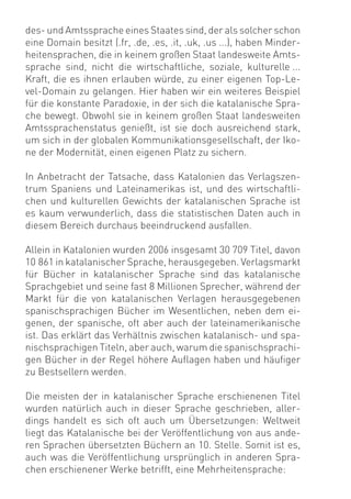 des- und Amtssprache eines Staates sind, der als solcher schon
eine Domain besitzt (.fr, .de, .es, .it, .uk, .us ...), haben Minder-
heitensprachen, die in keinem großen Staat landesweite Amts-
sprache sind, nicht die wirtschaftliche, soziale, kulturelle ...
Kraft, die es ihnen erlauben würde, zu einer eigenen Top-Le-
vel-Domain zu gelangen. Hier haben wir ein weiteres Beispiel
für die konstante Paradoxie, in der sich die katalanische Spra-
che bewegt. Obwohl sie in keinem großen Staat landesweiten
Amtssprachenstatus genießt, ist sie doch ausreichend stark,
um sich in der globalen Kommunikationsgesellschaft, der Iko-
ne der Modernität, einen eigenen Platz zu sichern.

In Anbetracht der Tatsache, dass Katalonien das Verlagszen-
trum Spaniens und Lateinamerikas ist, und des wirtschaftli-
chen und kulturellen Gewichts der katalanischen Sprache ist
es kaum verwunderlich, dass die statistischen Daten auch in
diesem Bereich durchaus beeindruckend ausfallen.

Allein in Katalonien wurden 2006 insgesamt 30 709 Titel, davon
10 861 in katalanischer Sprache, herausgegeben. Verlagsmarkt
für Bücher in katalanischer Sprache sind das katalanische
Sprachgebiet und seine fast 8 Millionen Sprecher, während der
Markt für die von katalanischen Verlagen herausgegebenen
spanischsprachigen Bücher im Wesentlichen, neben dem ei-
genen, der spanische, oft aber auch der lateinamerikanische
ist. Das erklärt das Verhältnis zwischen katalanisch- und spa-
nischsprachigen Titeln, aber auch, warum die spanischsprachi-
gen Bücher in der Regel höhere Auﬂagen haben und häuﬁger
zu Bestsellern werden.

Die meisten der in katalanischer Sprache erschienenen Titel
wurden natürlich auch in dieser Sprache geschrieben, aller-
dings handelt es sich oft auch um Übersetzungen: Weltweit
liegt das Katalanische bei der Veröffentlichung von aus ande-
ren Sprachen übersetzten Büchern an 10. Stelle. Somit ist es,
auch was die Veröffentlichung ursprünglich in anderen Spra-
chen erschienener Werke betrifft, eine Mehrheitensprache:
 