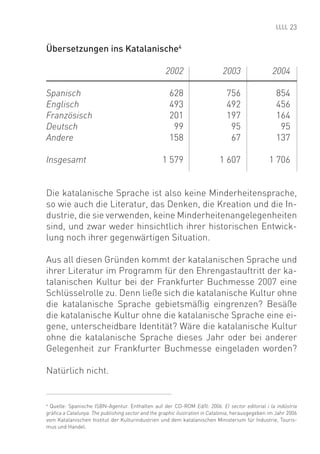 23


Übersetzungen ins Katalanische4

                                                    2002                     2003                  2004

Spanisch                                              628                      756                  854
Englisch                                              493                      492                  456
Französisch                                           201                      197                  164
Deutsch                                                99                       95                   95
Andere                                                158                       67                  137

Insgesamt                                         1 579                     1 607                1 706


Die katalanische Sprache ist also keine Minderheitensprache,
so wie auch die Literatur, das Denken, die Kreation und die In-
dustrie, die sie verwenden, keine Minderheitenangelegenheiten
sind, und zwar weder hinsichtlich ihrer historischen Entwick-
lung noch ihrer gegenwärtigen Situation.

Aus all diesen Gründen kommt der katalanischen Sprache und
ihrer Literatur im Programm für den Ehrengastauftritt der ka-
talanischen Kultur bei der Frankfurter Buchmesse 2007 eine
Schlüsselrolle zu. Denn ließe sich die katalanische Kultur ohne
die katalanische Sprache gebietsmäßig eingrenzen? Besäße
die katalanische Kultur ohne die katalanische Sprache eine ei-
gene, unterscheidbare Identität? Wäre die katalanische Kultur
ohne die katalanische Sprache dieses Jahr oder bei anderer
Gelegenheit zur Frankfurter Buchmesse eingeladen worden?

Natürlich nicht.


4
  Quelle: Spanische ISBN-Agentur. Enthalten auf der CD-ROM Ed/ll: 2006. El sector editorial i la indústria
gràﬁca a Catalunya. The publishing sector and the graphic ilustration in Catalonia, herausgegeben im Jahr 2006
vom Katalanischen Institut der Kulturindustrien und dem katalanischen Ministerium für Industrie, Touris-
mus und Handel.
 