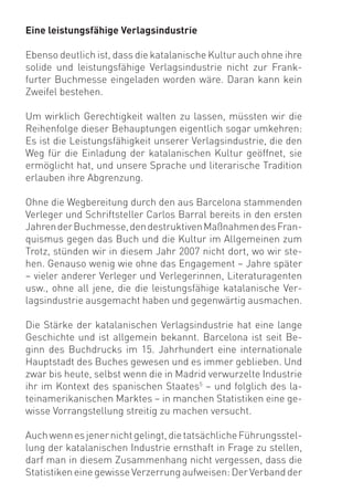 Eine leistungsfähige Verlagsindustrie

Ebenso deutlich ist, dass die katalanische Kultur auch ohne ihre
solide und leistungsfähige Verlagsindustrie nicht zur Frank-
furter Buchmesse eingeladen worden wäre. Daran kann kein
Zweifel bestehen.

Um wirklich Gerechtigkeit walten zu lassen, müssten wir die
Reihenfolge dieser Behauptungen eigentlich sogar umkehren:
Es ist die Leistungsfähigkeit unserer Verlagsindustrie, die den
Weg für die Einladung der katalanischen Kultur geöffnet, sie
ermöglicht hat, und unsere Sprache und literarische Tradition
erlauben ihre Abgrenzung.

Ohne die Wegbereitung durch den aus Barcelona stammenden
Verleger und Schriftsteller Carlos Barral bereits in den ersten
Jahren der Buchmesse, den destruktiven Maßnahmen des Fran-
quismus gegen das Buch und die Kultur im Allgemeinen zum
Trotz, stünden wir in diesem Jahr 2007 nicht dort, wo wir ste-
hen. Genauso wenig wie ohne das Engagement – Jahre später
– vieler anderer Verleger und Verlegerinnen, Literaturagenten
usw., ohne all jene, die die leistungsfähige katalanische Ver-
lagsindustrie ausgemacht haben und gegenwärtig ausmachen.

Die Stärke der katalanischen Verlagsindustrie hat eine lange
Geschichte und ist allgemein bekannt. Barcelona ist seit Be-
ginn des Buchdrucks im 15. Jahrhundert eine internationale
Hauptstadt des Buches gewesen und es immer geblieben. Und
zwar bis heute, selbst wenn die in Madrid verwurzelte Industrie
ihr im Kontext des spanischen Staates5 – und folglich des la-
teinamerikanischen Marktes – in manchen Statistiken eine ge-
wisse Vorrangstellung streitig zu machen versucht.

Auch wenn es jener nicht gelingt, die tatsächliche Führungsstel-
lung der katalanischen Industrie ernsthaft in Frage zu stellen,
darf man in diesem Zusammenhang nicht vergessen, dass die
Statistiken eine gewisse Verzerrung aufweisen: Der Verband der
 