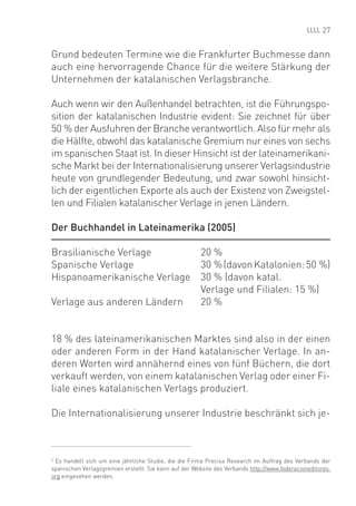 27


Grund bedeuten Termine wie die Frankfurter Buchmesse dann
auch eine hervorragende Chance für die weitere Stärkung der
Unternehmen der katalanischen Verlagsbranche.

Auch wenn wir den Außenhandel betrachten, ist die Führungspo-
sition der katalanischen Industrie evident: Sie zeichnet für über
50 % der Ausfuhren der Branche verantwortlich. Also für mehr als
die Hälfte, obwohl das katalanische Gremium nur eines von sechs
im spanischen Staat ist. In dieser Hinsicht ist der lateinamerikani-
sche Markt bei der Internationalisierung unserer Verlagsindustrie
heute von grundlegender Bedeutung, und zwar sowohl hinsicht-
lich der eigentlichen Exporte als auch der Existenz von Zweigstel-
len und Filialen katalanischer Verlage in jenen Ländern.

Der Buchhandel in Lateinamerika (2005)

Brasilianische Verlage                                 20 %
Spanische Verlage                                      30 % (davon Katalonien: 50 %)
Hispanoamerikanische Verlage                           30 % (davon katal.
                                                       Verlage und Filialen: 15 %)
Verlage aus anderen Ländern                            20 %


18 % des lateinamerikanischen Marktes sind also in der einen
oder anderen Form in der Hand katalanischer Verlage. In an-
deren Worten wird annähernd eines von fünf Büchern, die dort
verkauft werden, von einem katalanischen Verlag oder einer Fi-
liale eines katalanischen Verlags produziert.

Die Internationalisierung unserer Industrie beschränkt sich je-



6
  Es handelt sich um eine jährliche Studie, die die Firma Precisa Research im Auftrag des Verbands der
spanischen Verlagsgremien erstellt. Sie kann auf der Website des Verbands http://www.federacioneditores.
org eingesehen werden.
 