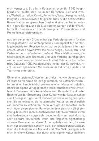 nicht vergessen. Es gibt in Katalonien ungefähr 1 500 haupt-
beruﬂiche Illustratoren, die in den Bereichen Buch und Pres-
se, Werbeillustration, Comic, Animation, Verpackungsmaterial,
Infograﬁk und Musikvideo tätig sind. Dies ist die bedeutendste
Konzentration im spanischen Staat und eine der bedeutends-
ten in ganz Europa, und die Illustratoren werden auf der Frank-
furter Buchmesse auch über ihren eigenen Präsentations- und
Promotionsbereich verfügen.

Aus den genannten Gründen hat das Vorlaufprogramm für den
Ehrengastauftritt ein umfangreiches Förderpaket für die Ver-
lagsindustrie mit Repräsentation auf verschiedenen internati-
onalen Messen sowie Professionalisierungs-, Austausch- und
Verbesserungsmaßnahmen umfasst. Diese Maßnahmen, die
hauptsächlich vom Gremium und vom Verband durchgeführt
worden sind, wurden direkt vom Institut Català de les Indús-
tries Culturals (ICIC, Katalanisches Institut der Kulturindustri-
en) und vom spanischen Ministerium für Industrie, Handel und
Tourismus unterstützt.

Ohne eine leistungsfähige Verlagsindustrie, wie die unsere es
ist, wäre niemand auf die Idee gekommen, die katalanische Kul-
tur zu einer hauptsächlich professionellen Messe einzuladen.
Ohne eine eigene Verlagsbranche von internationaler Reichwei-
te und Resonanz hätte keine Messe vom Rang der Frankfurter
Buchmesse der Ernennung einer Kultur wie der katalanischen
zum Ehrengast zugestimmt. Gäbe es jedoch keine eigene Spra-
che, die es erlaubte, die katalanische Kultur unterschiedlich
von anderen zu deﬁnieren, dann verfügte die Industrie auch
nicht über einen eigenen Rahmen, in dem sie sich selbst ein-
deutig deﬁnieren könnte. Auch Mailand oder New York besitzen
eine bedeutende – sogar sehr bedeutende – Verlagsindustrie,
aber es wäre erstaunlich, wenn ihre Regionen eigenständig
zu einer Veranstaltung dieser Art eingeladen würden. Es wäre
nicht nur erstaunlich, sondern es ist schlichtweg unvorstellbar,
denn die Industrien von Mailand und New York bewegen sich
nicht in einem Kontext, der durch eine eigene Kultur deﬁniert
 