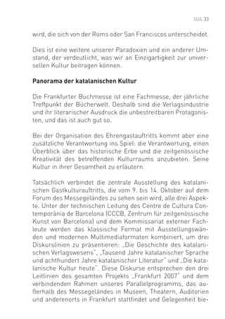 33


wird, die sich von der Roms oder San Franciscos unterscheidet.

Dies ist eine weitere unserer Paradoxien und ein anderer Um-
stand, der verdeutlicht, was wir an Einzigartigkeit zur univer-
sellen Kultur beitragen können.

Panorama der katalanischen Kultur

Die Frankfurter Buchmesse ist eine Fachmesse, der jährliche
Treffpunkt der Bücherwelt. Deshalb sind die Verlagsindustrie
und ihr literarischer Ausdruck die unbestreitbaren Protagonis-
ten, und das ist auch gut so.

Bei der Organisation des Ehrengastauftritts kommt aber eine
zusätzliche Verantwortung ins Spiel: die Verantwortung, einen
Überblick über das historische Erbe und die zeitgenössische
Kreativität des betreffenden Kulturraums anzubieten. Seine
Kultur in ihrer Gesamtheit zu erläutern.

Tatsächlich verbindet die zentrale Ausstellung des katalani-
schen Gastkulturauftritts, die vom 9. bis 14. Oktober auf dem
Forum des Messegeländes zu sehen sein wird, alle drei Aspek-
te. Unter der technischen Leitung des Centre de Cultura Con-
temporània de Barcelona (CCCB, Zentrum für zeitgenössische
Kunst von Barcelona) und dem Kommissariat externer Fach-
leute werden das klassische Format mit Ausstellungswän-
den und modernen Multimediaformaten kombiniert, um drei
Diskurslinien zu präsentieren: „Die Geschichte des katalani-
schen Verlagswesens“, „Tausend Jahre katalanischer Sprache
und achthundert Jahre katalanischer Literatur“ und „Die kata-
lanische Kultur heute“. Diese Diskurse entsprechen den drei
Leitlinien des gesamten Projekts „Frankfurt 2007“ und dem
verbindenden Rahmen unseres Parallelprogramms, das au-
ßerhalb des Messegeländes in Museen, Theatern, Auditorien
und anderenorts in Frankfurt stattﬁndet und Gelegenheit bie-
 