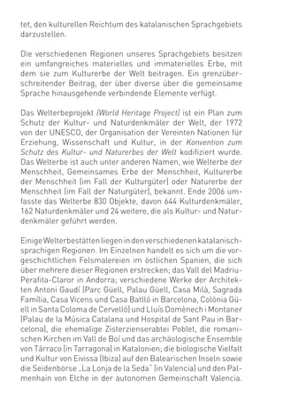 tet, den kulturellen Reichtum des katalanischen Sprachgebiets
darzustellen.

Die verschiedenen Regionen unseres Sprachgebiets besitzen
ein umfangreiches materielles und immaterielles Erbe, mit
dem sie zum Kulturerbe der Welt beitragen. Ein grenzüber-
schreitender Beitrag, der über diverse über die gemeinsame
Sprache hinausgehende verbindende Elemente verfügt.

Das Welterbeprojekt (World Heritage Project) ist ein Plan zum
Schutz der Kultur- und Naturdenkmäler der Welt, der 1972
von der UNESCO, der Organisation der Vereinten Nationen für
Erziehung, Wissenschaft und Kultur, in der Konvention zum
Schutz des Kultur- und Naturerbes der Welt kodiﬁziert wurde.
Das Welterbe ist auch unter anderen Namen, wie Welterbe der
Menschheit, Gemeinsames Erbe der Menschheit, Kulturerbe
der Menschheit (im Fall der Kulturgüter) oder Naturerbe der
Menschheit (im Fall der Naturgüter), bekannt. Ende 2006 um-
fasste das Welterbe 830 Objekte, davon 644 Kulturdenkmäler,
162 Naturdenkmäler und 24 weitere, die als Kultur- und Natur-
denkmäler geführt werden.

Einige Welterbestätten liegen in den verschiedenen katalanisch-
sprachigen Regionen. Im Einzelnen handelt es sich um die vor-
geschichtlichen Felsmalereien im östlichen Spanien, die sich
über mehrere dieser Regionen erstrecken; das Vall del Madriu-
Peraﬁta-Claror in Andorra; verschiedene Werke der Architek-
ten Antoni Gaudí (Parc Güell, Palau Güell, Casa Milà, Sagrada
Família, Casa Vicens und Casa Batlló in Barcelona, Colònia Gü-
ell in Santa Coloma de Cervelló) und Lluís Domènech i Montaner
(Palau de la Música Catalana und Hospital de Sant Pau in Bar-
celona), die ehemalige Zisterzienserabtei Poblet, die romani-
schen Kirchen im Vall de Boí und das archäologische Ensemble
von Tárraco (in Tarragona) in Katalonien; die biologische Vielfalt
und Kultur von Eivissa (Ibiza) auf den Balearischen Inseln sowie
die Seidenbörse „La Lonja de la Seda“ (in Valencia) und den Pal-
menhain von Elche in der autonomen Gemeinschaft Valencia.
 