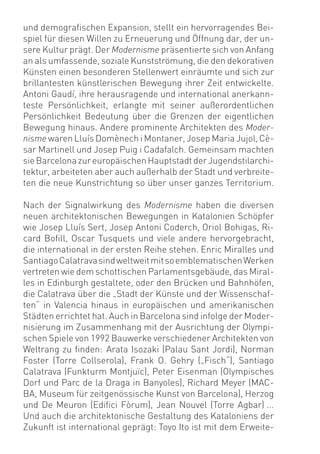 und demograﬁschen Expansion, stellt ein hervorragendes Bei-
spiel für diesen Willen zu Erneuerung und Öffnung dar, der un-
sere Kultur prägt. Der Modernisme präsentierte sich von Anfang
an als umfassende, soziale Kunstströmung, die den dekorativen
Künsten einen besonderen Stellenwert einräumte und sich zur
brillantesten künstlerischen Bewegung ihrer Zeit entwickelte.
Antoni Gaudí, ihre herausragende und international anerkann-
teste Persönlichkeit, erlangte mit seiner außerordentlichen
Persönlichkeit Bedeutung über die Grenzen der eigentlichen
Bewegung hinaus. Andere prominente Architekten des Moder-
nisme waren Lluís Domènech i Montaner, Josep Maria Jujol, Cè-
sar Martinell und Josep Puig i Cadafalch. Gemeinsam machten
sie Barcelona zur europäischen Hauptstadt der Jugendstilarchi-
tektur, arbeiteten aber auch außerhalb der Stadt und verbreite-
ten die neue Kunstrichtung so über unser ganzes Territorium.

Nach der Signalwirkung des Modernisme haben die diversen
neuen architektonischen Bewegungen in Katalonien Schöpfer
wie Josep Lluís Sert, Josep Antoni Coderch, Oriol Bohigas, Ri-
card Boﬁll, Oscar Tusquets und viele andere hervorgebracht,
die international in der ersten Reihe stehen. Enric Miralles und
Santiago Calatrava sind weltweit mit so emblematischen Werken
vertreten wie dem schottischen Parlamentsgebäude, das Miral-
les in Edinburgh gestaltete, oder den Brücken und Bahnhöfen,
die Calatrava über die „Stadt der Künste und der Wissenschaf-
ten“ in Valencia hinaus in europäischen und amerikanischen
Städten errichtet hat. Auch in Barcelona sind infolge der Moder-
nisierung im Zusammenhang mit der Ausrichtung der Olympi-
schen Spiele von 1992 Bauwerke verschiedener Architekten von
Weltrang zu ﬁnden: Arata Isozaki (Palau Sant Jordi), Norman
Foster (Torre Collserola), Frank O. Gehry („Fisch“), Santiago
Calatrava (Funkturm Montjuïc), Peter Eisenman (Olympisches
Dorf und Parc de la Draga in Banyoles), Richard Meyer (MAC-
BA, Museum für zeitgenössische Kunst von Barcelona), Herzog
und De Meuron (Ediﬁci Fòrum), Jean Nouvel (Torre Agbar) ...
Und auch die architektonische Gestaltung des Kataloniens der
Zukunft ist international geprägt: Toyo Ito ist mit dem Erweite-
 