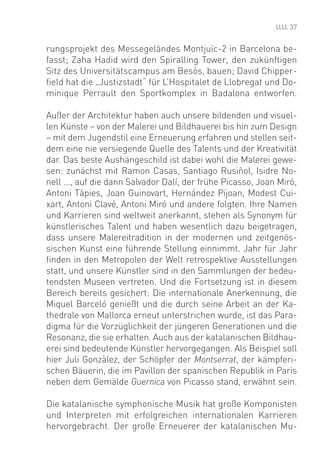 37


rungsprojekt des Messegeländes Montjuïc-2 in Barcelona be-
fasst; Zaha Hadid wird den Spiralling Tower, den zukünftigen
Sitz des Universitätscampus am Besòs, bauen; David Chipper-
ﬁeld hat die „Justizstadt“ für L’Hospitalet de Llobregat und Do-
minique Perrault den Sportkomplex in Badalona entworfen.

Außer der Architektur haben auch unsere bildenden und visuel-
len Künste – von der Malerei und Bildhauerei bis hin zum Design
– mit dem Jugendstil eine Erneuerung erfahren und stellen seit-
dem eine nie versiegende Quelle des Talents und der Kreativität
dar. Das beste Aushängeschild ist dabei wohl die Malerei gewe-
sen: zunächst mit Ramon Casas, Santiago Rusiñol, Isidre No-
nell ..., auf die dann Salvador Dalí, der frühe Picasso, Joan Miró,
Antoni Tàpies, Joan Guinovart, Hernández Pijoan, Modest Cui-
xart, Antoni Clavé, Antoni Miró und andere folgten. Ihre Namen
und Karrieren sind weltweit anerkannt, stehen als Synonym für
künstlerisches Talent und haben wesentlich dazu beigetragen,
dass unsere Malereitradition in der modernen und zeitgenös-
sischen Kunst eine führende Stellung einnimmt. Jahr für Jahr
ﬁnden in den Metropolen der Welt retrospektive Ausstellungen
statt, und unsere Künstler sind in den Sammlungen der bedeu-
tendsten Museen vertreten. Und die Fortsetzung ist in diesem
Bereich bereits gesichert: Die internationale Anerkennung, die
Miquel Barceló genießt und die durch seine Arbeit an der Ka-
thedrale von Mallorca erneut unterstrichen wurde, ist das Para-
digma für die Vorzüglichkeit der jüngeren Generationen und die
Resonanz, die sie erhalten. Auch aus der katalanischen Bildhau-
erei sind bedeutende Künstler hervorgegangen. Als Beispiel soll
hier Juli Gonzàlez, der Schöpfer der Montserrat, der kämpferi-
schen Bäuerin, die im Pavillon der spanischen Republik in Paris
neben dem Gemälde Guernica von Picasso stand, erwähnt sein.

Die katalanische symphonische Musik hat große Komponisten
und Interpreten mit erfolgreichen internationalen Karrieren
hervorgebracht. Der große Erneuerer der katalanischen Mu-
 