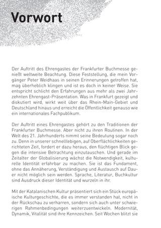 Vorwort


Der Auftritt des Ehrengastes der Frankfurter Buchmesse ge-
nießt weltweite Beachtung. Diese Feststellung, die mein Vor-
gänger Peter Weidhaas in seinen Erinnerungen getroffen hat,
mag überheblich klingen und ist es doch in keiner Weise. Sie
entspricht schlicht den Erfahrungen aus mehr als zwei Jahr-
zehnten Ehrengast-Präsentation. Was in Frankfurt gezeigt und
diskutiert wird, wirkt weit über das Rhein-Main-Gebiet und
Deutschland hinaus und erreicht die Öffentlichkeit genauso wie
ein internationales Fachpublikum.

Der Auftritt eines Ehrengastes gehört zu den Traditionen der
Frankfurter Buchmesse. Aber nicht zu ihren Routinen. In der
Welt des 21. Jahrhunderts nimmt seine Bedeutung sogar noch
zu. Denn in unserer schnelllebigen, auf Oberﬂächlichkeiten ge-
richteten Zeit, fordert er dazu heraus, den ﬂüchtigen Blick ge-
gen die intensive Betrachtung einzutauschen. Und gerade im
Zeitalter der Globalisierung wächst die Notwendigkeit, kultu-
relle Identität erfahrbar zu machen. Sie ist das Fundament,
ohne das Annäherung, Verständigung und Austausch auf Dau-
er nicht möglich sein werden. Sprache, Literatur, Buchkultur
sind Ausdruck dieser Identität und wurzeln in ihr.

Mit der Katalanischen Kultur präsentiert sich ein Stück europä-
ische Kulturgeschichte, die es immer verstanden hat, nicht in
der Rückschau zu verharren, sondern sich auch unter schwie-
rigen Rahmenbedingungen weiterzuentwickeln. Modernität,
Dynamik, Vitalität sind ihre Kennzeichen. Seit Wochen blitzt sie
 