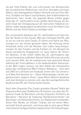 sik war Felip Pedrell, der zum Lehrmeister von Komponisten
des musikalischen Modernisme, wie Enric Granados und Isaac
Albéniz, des Avantgardisten Robert Gerhard und von Enric Mo-
rera, Schöpfer von Opern und Sardanes, dem traditionellen ka-
talanischen Tanz, wurde. Die populäre Musik erlebte gegen
Ende des 19. Jahrhunderts einen großen Aufschwung, als An-
selm Clavé den Chorgesang auf der iberischen Halbinsel ein-
führte, wobei diesbezüglich ausdrücklich auch die Arbeit Lluís
Millets und des Orfeó Català zu würdigen sind.

Der universellste Katalane des 20. Jahrhunderts auf dem Ge-
biet der Musik ist Pau Casals. Was das Cellospiel betrifft, gibt
es ein vor und ein nach Casals: Er führte eine Reihe von Neu-
erungen ein, die Schule gemacht haben. Als Krönung seiner
Virtuosität setzte sich der Musiker sein Leben lang kompro-
misslos für den Frieden und die Freiheit ein. Ein Beispiel für
dieses persönliche Engagement ist seine Hymne der Verein-
ten Nationen. In der ersten Hälfte des 20. Jahrhunderts rag-
ten als Interpreten außerdem Eduard Toldrà, Alícia de Larrocha
und Leonora Milà, die die katalanische und spanische Musik
während der Francodiktatur in die bedeutendsten Konzertsä-
le der Welt trugen, heraus; auf dem Gebiet der Komposition
wären das umfangreiche Werk Frederic Mompous – nach dem
seit 2003 ein Lehrstuhl am Graduate Center der City Universi-
ty of New York benannt ist –, Xavier Montsalvatge und die zeit-
genössischen Joaquim Homs, Josep Maria Mestres Quadreny
und Joan Guinjoan zu nennen und, was den avantgardistischen
Ausdruck betrifft, der Pianist Carles Santos.

Nach dem Orquestra Pau Casals gründete Eduard Toldrà das
Orquestra Municipal (Städtisches Orchester), aus dem das Or-
questra Ciutat de Barcelona und das Orquestra Simfònica de
Barcelona i Nacional de Catalunya (Symphonieorchester von
Barcelona und Nationalorchester von Katalonien) entstanden.
Antoni Ros Marbà, ein Schüler Toldràs, hat mit seiner Meis-
terschaft Schule gemacht, und heute gibt es eine ganze Reihe
international hochgeschätzter katalanischer Orchesterdirigen-
 