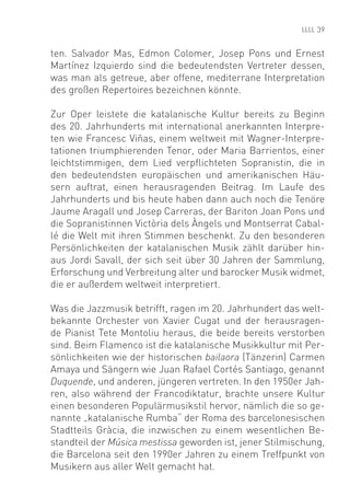 39


ten. Salvador Mas, Edmon Colomer, Josep Pons und Ernest
Martínez Izquierdo sind die bedeutendsten Vertreter dessen,
was man als getreue, aber offene, mediterrane Interpretation
des großen Repertoires bezeichnen könnte.

Zur Oper leistete die katalanische Kultur bereits zu Beginn
des 20. Jahrhunderts mit international anerkannten Interpre-
ten wie Francesc Viñas, einem weltweit mit Wagner-Interpre-
tationen triumphierenden Tenor, oder Maria Barrientos, einer
leichtstimmigen, dem Lied verpﬂichteten Sopranistin, die in
den bedeutendsten europäischen und amerikanischen Häu-
sern auftrat, einen herausragenden Beitrag. Im Laufe des
Jahrhunderts und bis heute haben dann auch noch die Tenöre
Jaume Aragall und Josep Carreras, der Bariton Joan Pons und
die Sopranistinnen Victòria dels Àngels und Montserrat Cabal-
lé die Welt mit ihren Stimmen beschenkt. Zu den besonderen
Persönlichkeiten der katalanischen Musik zählt darüber hin-
aus Jordi Savall, der sich seit über 30 Jahren der Sammlung,
Erforschung und Verbreitung alter und barocker Musik widmet,
die er außerdem weltweit interpretiert.

Was die Jazzmusik betrifft, ragen im 20. Jahrhundert das welt-
bekannte Orchester von Xavier Cugat und der herausragen-
de Pianist Tete Montoliu heraus, die beide bereits verstorben
sind. Beim Flamenco ist die katalanische Musikkultur mit Per-
sönlichkeiten wie der historischen bailaora (Tänzerin) Carmen
Amaya und Sängern wie Juan Rafael Cortés Santiago, genannt
Duquende, und anderen, jüngeren vertreten. In den 1950er Jah-
ren, also während der Francodiktatur, brachte unsere Kultur
einen besonderen Populärmusikstil hervor, nämlich die so ge-
nannte „katalanische Rumba“ der Roma des barcelonesischen
Stadtteils Gràcia, die inzwischen zu einem wesentlichen Be-
standteil der Música mestissa geworden ist, jener Stilmischung,
die Barcelona seit den 1990er Jahren zu einem Treffpunkt von
Musikern aus aller Welt gemacht hat.
 