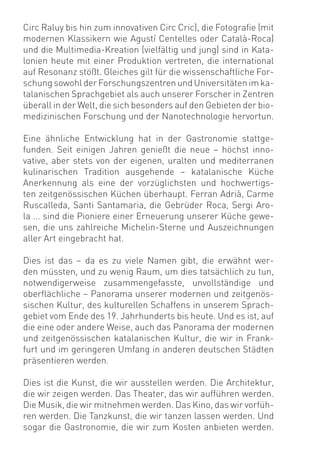 Circ Raluy bis hin zum innovativen Circ Cric), die Fotograﬁe (mit
modernen Klassikern wie Agustí Centelles oder Català-Roca)
und die Multimedia-Kreation (vielfältig und jung) sind in Kata-
lonien heute mit einer Produktion vertreten, die international
auf Resonanz stößt. Gleiches gilt für die wissenschaftliche For-
schung sowohl der Forschungszentren und Universitäten im ka-
talanischen Sprachgebiet als auch unserer Forscher in Zentren
überall in der Welt, die sich besonders auf den Gebieten der bio-
medizinischen Forschung und der Nanotechnologie hervortun.

Eine ähnliche Entwicklung hat in der Gastronomie stattge-
funden. Seit einigen Jahren genießt die neue – höchst inno-
vative, aber stets von der eigenen, uralten und mediterranen
kulinarischen Tradition ausgehende – katalanische Küche
Anerkennung als eine der vorzüglichsten und hochwertigs-
ten zeitgenössischen Küchen überhaupt. Ferran Adrià, Carme
Ruscalleda, Santi Santamaria, die Gebrüder Roca, Sergi Aro-
la ... sind die Pioniere einer Erneuerung unserer Küche gewe-
sen, die uns zahlreiche Michelin-Sterne und Auszeichnungen
aller Art eingebracht hat.

Dies ist das – da es zu viele Namen gibt, die erwähnt wer-
den müssten, und zu wenig Raum, um dies tatsächlich zu tun,
notwendigerweise zusammengefasste, unvollständige und
oberﬂächliche – Panorama unserer modernen und zeitgenös-
sischen Kultur, des kulturellen Schaffens in unserem Sprach-
gebiet vom Ende des 19. Jahrhunderts bis heute. Und es ist, auf
die eine oder andere Weise, auch das Panorama der modernen
und zeitgenössischen katalanischen Kultur, die wir in Frank-
furt und im geringeren Umfang in anderen deutschen Städten
präsentieren werden.

Dies ist die Kunst, die wir ausstellen werden. Die Architektur,
die wir zeigen werden. Das Theater, das wir aufführen werden.
Die Musik, die wir mitnehmen werden. Das Kino, das wir vorfüh-
ren werden. Die Tanzkunst, die wir tanzen lassen werden. Und
sogar die Gastronomie, die wir zum Kosten anbieten werden.
 